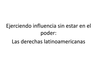 Ejerciendo influencia sin estar en el
poder:
Las derechas latinoamericanas
 