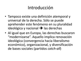 Introducción
• Tampoco existe una definición atemporal y
universal de la derecha. Sólo se puede
aprehender este fenómeno en su pluralidad
ideológica y nacional  las derechas
• Al igual que en Europa, las derechas buscaron
“modernizarse”. Aquello implica renovación
ideológica (convergencia hacia liberalismo
económico), organizacional, y diversificación
de bases sociales (partidos catch-all)
 