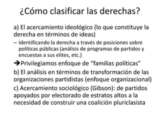 ¿Cómo clasificar las derechas?
a) El acercamiento ideológico (lo que constituye la
derecha en términos de ideas)
– Identificando la derecha a través de posiciones sobre
políticas públicas (análisis de programas de partidos y
encuestas a sus elites, etc.)
Privilegiamos enfoque de “familias políticas”
b) El análisis en términos de transformación de las
organizaciones partidistas (enfoque organizacional)
c) Acercamiento sociológico (Gibson): de partidos
apoyados por electorado de estratos altos a la
necesidad de construir una coalición pluriclasista
 