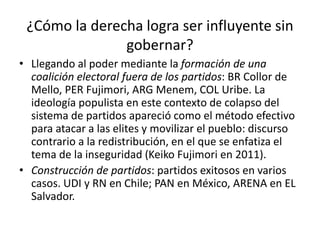 • Llegando al poder mediante la formación de una
coalición electoral fuera de los partidos: BR Collor de
Mello, PER Fujimori, ARG Menem, COL Uribe. La
ideología populista en este contexto de colapso del
sistema de partidos apareció como el método efectivo
para atacar a las elites y movilizar el pueblo: discurso
contrario a la redistribución, en el que se enfatiza el
tema de la inseguridad (Keiko Fujimori en 2011).
• Construcción de partidos: partidos exitosos en varios
casos. UDI y RN en Chile; PAN en México, ARENA en EL
Salvador.
¿Cómo la derecha logra ser influyente sin
gobernar?
 