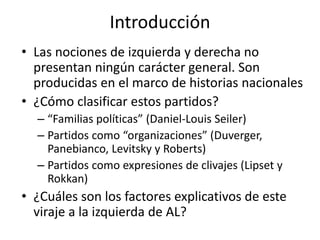 Introducción
• Las nociones de izquierda y derecha no
presentan ningún carácter general. Son
producidas en el marco de historias nacionales
• ¿Cómo clasificar estos partidos?
– “Familias políticas” (Daniel-Louis Seiler)
– Partidos como “organizaciones” (Duverger,
Panebianco, Levitsky y Roberts)
– Partidos como expresiones de clivajes (Lipset y
Rokkan)
• ¿Cuáles son los factores explicativos de este
viraje a la izquierda de AL?
 