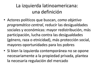 La izquierda latinoamericana:
una definición
• Actores políticos que buscan, como objetivo
programático central, reducir las desigualdades
sociales y económicas: mayor redistribución, más
participación, lucha contra las desigualdades
(género, raza o etnicidad), más protección social,
mayores oportunidades para los pobres
• Si bien la izquierda contemporánea no se opone
necesariamente a la propiedad privada, plantea
la necesaria regulación del mercado
 