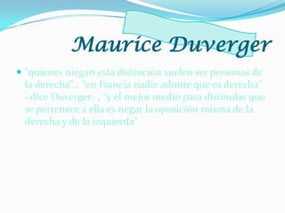  “quienes niegan esta distinción suelen ser personas de
la derecha”… “en Francia nadie admite que es derecha”
–dice Duverger- , “y el mejor medio para disimular que
se pertenece a ella es negar la oposición misma de la
derecha y de la izquierda”
Maurice Duverger
 