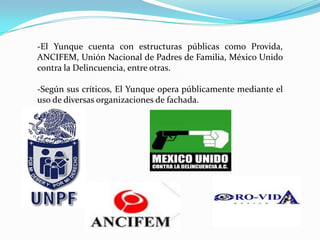 -El Yunque cuenta con estructuras públicas como Provida,
ANCIFEM, Unión Nacional de Padres de Familia, México Unido
contra la Delincuencia, entre otras.
-Según sus críticos, El Yunque opera públicamente mediante el
uso de diversas organizaciones de fachada.
 