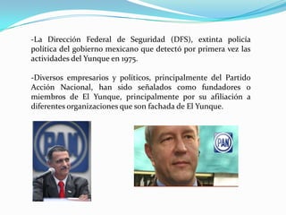 -La Dirección Federal de Seguridad (DFS), extinta policía
política del gobierno mexicano que detectó por primera vez las
actividades del Yunque en 1975.
-Diversos empresarios y políticos, principalmente del Partido
Acción Nacional, han sido señalados como fundadores o
miembros de El Yunque, principalmente por su afiliación a
diferentes organizaciones que son fachada de El Yunque.
 
