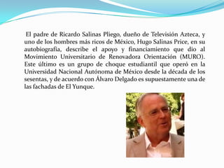 El padre de Ricardo Salinas Pliego, dueño de Televisión Azteca, y
uno de los hombres más ricos de México, Hugo Salinas Price, en su
autobiografía, describe el apoyo y financiamiento que dio al
Movimiento Universitario de Renovadora Orientación (MURO).
Este último es un grupo de choque estudiantil que operó en la
Universidad Nacional Autónoma de México desde la década de los
sesentas, y de acuerdo con Álvaro Delgado es supuestamente una de
las fachadas de El Yunque.
 