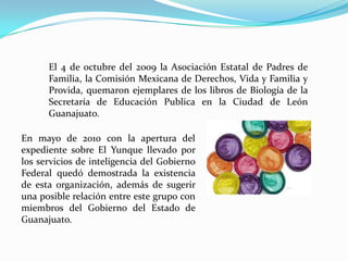 El 4 de octubre del 2009 la Asociación Estatal de Padres de
Familia, la Comisión Mexicana de Derechos, Vida y Familia y
Provida, quemaron ejemplares de los libros de Biología de la
Secretaría de Educación Publica en la Ciudad de León
Guanajuato.
En mayo de 2010 con la apertura del
expediente sobre El Yunque llevado por
los servicios de inteligencia del Gobierno
Federal quedó demostrada la existencia
de esta organización, además de sugerir
una posible relación entre este grupo con
miembros del Gobierno del Estado de
Guanajuato.
 