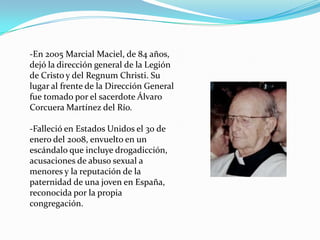 -En 2005 Marcial Maciel, de 84 años,
dejó la dirección general de la Legión
de Cristo y del Regnum Christi. Su
lugar al frente de la Dirección General
fue tomado por el sacerdote Álvaro
Corcuera Martínez del Río.
-Falleció en Estados Unidos el 30 de
enero del 2008, envuelto en un
escándalo que incluye drogadicción,
acusaciones de abuso sexual a
menores y la reputación de la
paternidad de una joven en España,
reconocida por la propia
congregación.
 