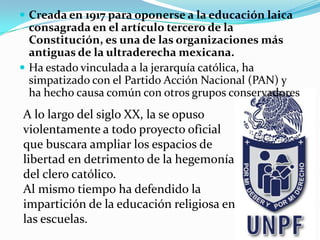  Creada en 1917 para oponerse a la educación laica
consagrada en el artículo tercero de la
Constitución, es una de las organizaciones más
antiguas de la ultraderecha mexicana.
 Ha estado vinculada a la jerarquía católica, ha
simpatizado con el Partido Acción Nacional (PAN) y
ha hecho causa común con otros grupos conservadores
A lo largo del siglo XX, la se opuso
violentamente a todo proyecto oficial
que buscara ampliar los espacios de
libertad en detrimento de la hegemonía
del clero católico.
Al mismo tiempo ha defendido la
impartición de la educación religiosa en
las escuelas.
 