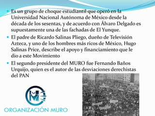  Es un grupo de choque estudiantil que operó en la
Universidad Nacional Autónoma de México desde la
década de los sesentas, y de acuerdo con Álvaro Delgado es
supuestamente una de las fachadas de El Yunque.
 El padre de Ricardo Salinas Pliego, dueño de Televisión
Azteca, y uno de los hombres más ricos de México, Hugo
Salinas Price, describe el apoyo y financiamiento que le
dio a este Movimiento
 El segundo presidente del MURO fue Fernando Baños
Urquijo, quien es el autor de las desviaciones derechistas
del PAN
 