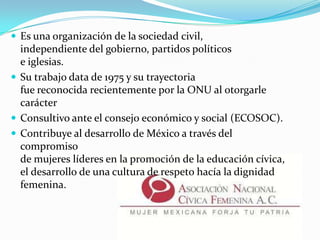  Es una organización de la sociedad civil,
independiente del gobierno, partidos políticos
e iglesias.
 Su trabajo data de 1975 y su trayectoria
fue reconocida recientemente por la ONU al otorgarle
carácter
 Consultivo ante el consejo económico y social (ECOSOC).
 Contribuye al desarrollo de México a través del
compromiso
de mujeres líderes en la promoción de la educación cívica,
el desarrollo de una cultura de respeto hacía la dignidad
femenina.
 