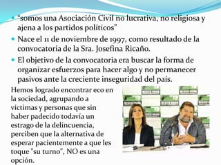  “somos una Asociación Civil no lucrativa, no religiosa y
ajena a los partidos políticos”
 Nace el 11 de noviembre de 1997, como resultado de la
convocatoria de la Sra. Josefina Ricaño.
 El objetivo de la convocatoria era buscar la forma de
organizar esfuerzos para hacer algo y no permanecer
pasivos ante la creciente inseguridad del país.
Hemos logrado encontrar eco en
la sociedad, agrupando a
víctimas y personas que sin
haber padecido todavía un
estrago de la delincuencia,
perciben que la alternativa de
esperar pacientemente a que les
toque "su turno", NO es una
opción.
 