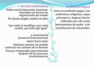  Derecha conservadora
Orden social imperante, mantener
intocadas las formas de
organización del estado
No desea ningún cambio en ellas
“que nada se modifique, que nada
cambie, que todo siga igual”
y reaccionaria
(contrarrevolucioncitas)
volver hacia atrás
Intentan caminar en sentido
contrario los caminos de la historia
Proceso restaurador generalmente
después de los procesos
revolucionarios
La derecha original
tenía un profundo apego a las
tradiciones religiosas, cuyos
principios y dogmas fueron
utilizados por ella como
instrumentos de poder y de
movilización de voluntades.
 