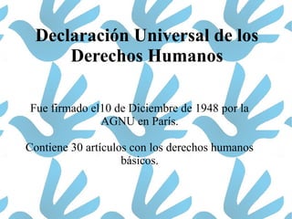 Declaración Universal de los
Derechos Humanos
Fue firmado el10 de Diciembre de 1948 por la
AGNU en París.
Contiene 30 artículos con los derechos humanos
básicos.
 