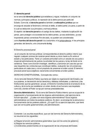 El derecho penal
es la rama del derecho público que establece y regula, mediante un conjunto de
normas y principios jurídicos, la represión de la delincuencia por parte del
Estado. Como tal, el derecho penal es también unadisciplina jurídica que se
encarga de estudiar el fenómeno criminal, el delito, el delincuente y la pena, a partir de
lo cual se deducirán sus principios y normas jurídicas.
El objetivo del derecho penal es el castigo de los delitos, mediante la aplicación de
penas, para proteger a la sociedad de los delincuentes, ya sea aislándolos, ya sea
imponiendo penas correctivas.Por otro lado, no pueden ser consideradas
como fuentes del derecho penal ni la costumbre, ni la jurisprudencia, ni los principios
generales del derecho, sino únicamente la ley.
El Derecho procesal penal
es el conjunto de normas jurídicas correspondientes al derecho público interno que
regulan cualquier proceso de carácter penal desde su inicio hasta su fin entre el
estado y los particulares. Tiene un carácter primordial como un estudio de una justa e
imparcial administración de justicia: la actividad de los jueces y la ley de fondo en la
sentencia. Tiene como función investigar, identificar y sancionar (en caso de que así
sea requerido) las conductas que constituyen delitos, evaluando las circunstancias
particulares en cada caso y con el propósito de preservar el orden social. El derecho
procesal penal busca objetivos claramente concernientes al orden público.
DERECHO CONSTITUCIONAL. Concepto latu sensu:
Es la rama del Derecho Público que tiene por objeto la organización del Estado y de
sus poderes, la declaración de los derechos y deberes individuales y colectivos y las
Instituciones que las garantizan, ya que, el Derecho Constitucional es el producto de la
cultura y de la lucha por establecer un orden donde el ser humano sea respetado
como tal y donde el Poder se rija por normas preestablecidas.
Derecho Administrativo. “Es la rama del Derecho Público Interno que se ocupa de la
organización y funcionamiento de los órganos administrativos y del ejercicio de la
función ejecutiva”. ¿Cuáles son esos órganos administrativos? Esos órganos
administrativos son todos los poderes públicos. Es decir, se encarga de la estructura y
funcionamiento de los poderes públicos. ¿En qué? En su ejercicio ejecutivo, que tiene
que ser con la parte gubernamental y de administración.
Contenido: Los asuntos específicos, que son del dominio del Derecho Administrativo,
se resumen en los siguientes:
a) Regula la función administrativa gubernativa (que son los actos de gobierno).
b) Regula los servicios públicos.
c) Condiciones predominantes en la organización de las empresas del Estado.
 