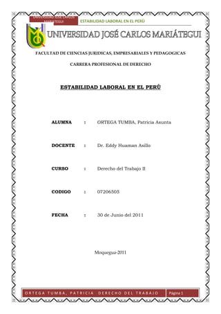 -455029-272474<br />FACULTAD DE CIENCIAS JURIDICAS, EMPRESARIALES Y PEDAGOGICAS<br />CARRERA PROFESIONAL DE DERECHO<br />ESTABILIDAD LABORAL EN EL PERÙ<br />ALUMNA: ORTEGA TUMBA, Patricia Asunta<br />DOCENTE: Dr. Eddy Huaman Asillo <br />CURSO: Derecho del Trabajo II<br />CODIGO: 07206505<br />FECHA: 30 de Junio del 2011<br />Moquegua-2011<br />INTRODUCCIÓN<br />Vemos en el presente trabajo que dentro del contexto jurídico es importante recalcar sobre quot;
La Estabilidad Laboralquot;
, ya que para el Perú es un medio eficaz, capaz de garantizar al trabajador, al empleador y a la sociedad. Es el fundamento esencial de la relación jurídica laboral que se deriva de un contrato de trabajo a plazo indeterminado. <br />Para obtener este logro, exige al trabajador el cumplimiento de los requisitos que fija la ley y para garantizar al trabajador y al empleador en sus mutuas obligaciones y derechos, es indispensable se plasme en la realidad la responsabilidad y esfuerzo del Estado y de la sociedad económicamente activa, conservando y creando fuentes de trabajo. En cuanto a la flexibilización del contrato de trabajo, considero que no debe afectar el derecho adquirido a la estabilidad en el empleo del trabajador cumplido, responsable, eficiente y preocupado en su capacitación permanente, acorde con el desarrollo científico-tecnológico, consciente que el desarrollo socio-económico requiere necesariamente del aumento de la producción y productividad.<br />La Estabilidad Laboral, se determina en dos aspectos, el económico y el laboral para el trabajador, afirma que quot;
todo hombre ha de trabajar para obtener la subsistenciaquot;
; esa ley de la naturaleza se esfuerza con el mandamiento divino quot;
Génesis III-19) quot;
comerás el pan con el sudor de tu frentequot;
. <br />Se dice para los tratadistas que, trabajo, para el Derecho Laboral es la presentación realizada a otro mediante un contrato o acuerdo tácito de voluntades, a cambio de una remuneración por tal concepto y en situación de subordinación y dependencia.<br />PARTE I<br />1.- ASPECTOS DOCTRINARIOS<br />Las normas jurídicas que rigen en nuestro país en el presente, no garantizan el derecho a la estabilidad laboral absoluta, que la Constitución Política de 1979 y los dispositivos legales N° 18471, 22126 y 24514 reconocieron al trabajador, en virtud que el Artículo 27 de la Constitución Política vigente en forma imprecisa legisla quot;
La Ley otorga al trabajador quot;
adecuadaquot;
 como quot;
arbitrarioquot;
; así mismo la ley vigente no garantiza al trabajador el derecho de reposición por despido arbitrario, limitando su derecho a la indemnización.<br /> Mas, considerando que el derecho a la estabilidad laboral constituye el fundamento esencial de una relación jurídica que se deriva de un contrato de trabajo a plazo indeterminado y mediante las condiciones y requisitos que la Ley garantiza al trabajador y al empleador en sus mutuas obligaciones y derechos.<br />El derecho de estabilidad laboral garantiza al trabajador permanencia en el empleo, por cuanto le da derecho a conversar su puesto indefinidamente mientras sea plenamente capaz de laborar, se incapacite o alcance el derecho a la jubilación, siempre que no mide faltas graves cometidas por el trabajador, hechos que, de acuerdo a la ley, otorgan al empleador el derecho de despedir al trabajador por causa justa o en casos que devengan circunstancias que traigan consigo la crisis de la empresa.<br />2.- CONCEPTO DE ESTABILIDAD LABORAL<br />La estabilidad consiste en el derecho que un trabajador tiene a conservar su puesto indefinidamente, de no incurrir en faltas previamente determinadas o de no acaecer en especialísimas circunstancias.<br />También se define como Estabilidad Laboral el derecho del trabajador a conservar su puesto durante toda la vida laboral, no pudiendo ser declarado cesante antes que adquiera el derecho de su jubilación, a no ser por causa taxativamente determinadaquot;
.<br />Garantiza los ingresos del trabajador en forma directa, lo que es medio indispensable de satisfacción de necesidades del núcleo familiar, garantiza los ingresos de la empresa, por cuanto un personal adiestrado y experto, al mismo tiempo integrado y con la mística hacia la empresa, brindará índices satisfactorios de producción y productividad, redundando no solo en beneficio del trabajador y del empleador, sino también del desarrollo orgánico-económico-social, con logros a la obtención de la armonía y la paz social y laboral.<br />La estabilidad laboral tiende a otorgar un carácter permanente a la relación de trabajo, donde la disolución del vínculo laboral depende únicamente de la voluntad del trabajador y sólo por excepción de la del empleador o de las causas que hagan imposible su continuación, de la que se desprende que la estabilidad constituye un derecho para el trabajador que, por supuesto, le exige el cumplimiento de las obligaciones inmersas a la naturaleza del contrato de trabajo. No constituye un derecho del empleador porque significaría retornar a etapas superadas de trabajo forzoso.<br />El sentido de la estabilidad es proteger al trabajador de los despidos arbitrarios. A través del régimen de estabilidad se pretende limitar la libertad incondicional del empleador evitando despidos arbitrarios que sumen en caos e inseguridad al trabajador, cuya única fuente de ingreso es su trabajo, conllevando la insatisfacción de necesidades y un estado de angustia de su familia.<br />La carta de la Organización de Estados Americanos, en su artículo 28, proclama que el hombre, mediante su trabajo, tiene el derecho de alcanzar su bienestar material y su desarrollo espiritual en condiciones de libertad, dignidad, igualdad de oportunidades y seguridad económica.<br />Las constituciones políticas en diferentes países y la legislación en general, son unánimes en consagrar el derecho al trabajo de toda persona, consagración determinada por el artículo 22 de nuestra constitución política, mas para que el trabajador pueda disfrutarlo, consideramos indispensable combatir el desempleo y subempleo, en sus diferentes manifestaciones, para lograr el reestablecimiento del derecho del trabajador a la estabilidad laboral siempre que por sus méritos le corresponda.<br />3.- FUNDAMENTO Y FINALIDAD<br />La finalidad del derecho a la estabilidad laboral se fundamenta en el derecho al trabajo que tiene toda persona en capacidad de trabajar, por cuanto es a través del trabajo que toda persona alcanza su realización y dignificación, consigue ingresos indispensables para sustentar sus necesidades primarias y secundarias así como de quienes dependen económicamente del trabajador. Desde el punto de vista social, el trabajador contribuye con su trabajo, a través de la producción y productividad, al desarrollo socio-económico a nivel nacional e internacional.<br />4.- ANTECEDENTES<br />La estabilidad Laboral es evidente que reconozcamos antes del trabajo subordinado, el trabajo como una adecuación del hombre en la naturaleza, como un medio de lucha y adaptación a ella. quot;
En épocas anteriores constituyó una realidad indispensable para asegurar la vida del hombrequot;
 (Por medio de él, éste puede dominar la naturaleza). Posteriormente se dieron formas especiales de subordinación como la esclavitud en la época antigua, siervos de la gleba, más tarde en la época del corporativismo (edad media), aprendices, compañeros, oficiales, maestros (Francia); hasta que en el siglo XVII la relación laboral, nos dice Vásquez Vialard, quot;
adquirió las características que hoy presentaquot;
.<br />A nivel internacional, el derecho de estabilidad en el trabajo en el transcurso de la historia está ligado indisolublemente a la relación jurídica laboral permanente que deviene de un contrato de trabajo a plazo indefinido; así, la estabilidad laboral ha fluctuado como observamos desde una relación permanente, estable, durarera, como es el de la esclavitud en la época antigua, la servidumbre en la edad media, a la inestabilidad del trabajador en el siglo XVIII, como consecuencia de la invención de la máquina. El advenimiento del maquinismo con la consiguiente centuplicación de la producción como lo hemos señalado, trajo consigo la eliminación de inmensas masas de trabajadores.<br />Es evidente que la lucha por la estabilidad laboral se inicia conjuntamente con la industrialización por los efectos de la misma que llevaron al trabajador sobre todo a partir del siglo XIX con el maquinismo, al capital industrial, con la revolución industrial inglesa; a la centuplicación de la producción que trajo como consecuencia la eliminación de gran número de trabajadores de los establecimiento industriales, por la automatización, lo que llevó a muchos obreros a considerar como su primer enemigo a las máquinas. Muchos de los principales levantamientos proletarios de esa época tuvieron por objeto la destrucción de máquinas y asesinato de sus inventores; miles y miles de trabajadores quedaron en la desocupación, viéndose compelidos a la miseria y a ofrecer su trabajo en condiciones muchas veces inhumanas y con la exigua remuneración en desesperada competencia; problemas que dieron origen a las luchas sindicales y su manifestación a través de los convenios colectivos de trabajo con miras de alcanzar mejores condiciones de vida de los trabajadores y de su familia y el desarrollo de la industria con el logro del incremento de la producción y productividad, en busca de la plena ocupación de toda persona con capacidad y obligada a trabajar, hoy, nuevamente en riesgo por la realidad socioeconómica que vivimos y las leyes laborales, cuya tendencia flexibilizadora del contrato de trabajo con miras al incremento del empleo, no han logrado su objetivo. <br />Estamos convencidos que el respeto al derecho de estabilidad laboral del trabajador honesto, eficiente, preocupado y dedicado a su capacitación permanente no es contradictorio al desarrollo socioeconómico sino, por el contrario, es indispensable para alcanzar este fin. Consideramos que es indispensable el respeto de este derecho angular del trabajador, porque lleva implícito el respeto a la esencia de una vida digna y estable de quien trabaja y de quienes dependen de él, indispensable así mismo, porque sólo con el esfuerzo de los trabajadores, de los empleadores y del Estado podremos alcanzar la meta común, cual es la de combatir el desempleo y el subempleo con miras a alcanzar el pleno empleo para la estabilización del derecho de la estabilidad laboral, piedra angular del desarrollo socioeconómico, base indispensable para el logro del bien común de la sociedad en general.<br />El Código de Comercio Español de 1885 sirvió de modelo a la mayoría de las legislaciones latinoamericanas, en él se establecían diversas causales de despido que se introdujeron en la figura del preaviso.<br />Posteriormente, el Código de Comercio Peruano, de 1902, las consideró en forma exacta.<br />Señala el Código de Comercio Español en su artículo 300: serán causas especiales para que los comerciantes puedan despedir a sus dependientes, no obstante no haber cumplido el plazo de empeño:<br />1.- El fraude o abuso de confianza en las gestiones que hubieren confiado.<br />2.- Hacer una negociación por cuenta propia y sin conocimiento expreso y licencia del principal.<br />3.- Faltar gravemente el respeto y consideración debidos al principal, a su familia o dependencia.<br />Esto fue tomado por el Código de Comercio Peruano, en el artículo 294: quot;
 serán causas especiales para que los comerciantes puedan despedir a sus dependientes, no obstante no haber cumplido el plazo de empeño:<br />1.- El fraude o abuso de confianza en las gestiones que les hubieren confiado.<br />2.- Hacer alguna negociación de comercio por cuenta propia, sin conocimiento expreso y licencia del principal.<br />3.- Faltar gravemente el respeto y consideración debido a éste y a la persona de sus familias y su dependencia.<br />Se consideró como causales de despido justificado e inmediato del trabajador por faltas graves en los incisos c, d y g del artículo 4º de los Decretos Leyes derogados Nº 22126 y en el artículo 4º y 5º de la Ley Nº 24514. El D. Leg. Nº 728 legisla en su artículo 55 quot;
para el despido de un trabajador sujeto a régimen de la actividad privada, que labore cuatro o más horas diarias para un mismo empleador, es indispensable la existencia de causa justa contemplada en la Ley y debidamente comprobadaquot;
, posteriormente unificada por el D.S. Nº 05.95.TR y actualmente por el D.S. Nº 003.97.TR Ley de Productividad y Competitividad Laboral antes analizado.<br />Hemos observado que la causa justa puede estar relacionada con la capacidad o con la conducta del trabajador. La demostración de la causa corresponde al empleador dentro del proceso judicial que el trabajador pudiera interponer para impugnar su despido así como los diferentes aspectos al que no hemos referido.<br />El Código de Comercio Español en su artículo 301 legisla: serán causas para que los dependientes puedan despedirse de sus principales, aunque no hayan cumplido el plazo de empeño:<br />1.- La falta de pago en los plazos fijados, del sueldo o estipendios convenidos.<br />2.- Falta de cumplimiento de cualquiera de las demás condiciones concertadas en beneficio del dependiente.<br />3.- Los malos tratos u ofensas graves por parte del principal.<br />Los actos de hostilidades del empleador o sus representantes en contra el trabajador, lo legisló el artículo 19° incisos a al g del Decreto Ley derogado N° 22126; también lo legisló la 24514, posteriormente el Decreto Legislativo Nº 728, unificada por el D.S. Nº05.95 TR; legislado ahora por el artículo 30 del D.S. Nº 003.97 TR.<br />El preaviso lo legisló el Código de Comercio Español en su artículo 302 quot;
en los casos en que el imperio no tuviere tiempo señalado, cualquiera de las partes podrá darle por fenecido a la otra con un mes de anticipación. El factor mancebo tendrá derecho en este caso al sueldo que corresponde a dicha mesadaquot;
.<br />Lo legislado en el artículo 302 del Código de Comercio Español lo tomó el Código de Comercio Peruano en su artículo 296 quot;
en los casos de que en el empeño no tuviera tiempo señalado, cualquiera de las partes podrá darle por fenecido, avisando a la otra con un mes de anticipación. El factor o mancebo, tendrá derecho en este caso al sueldo que le corresponde a dicha mesadaquot;
.<br />Los antecedentes jurídicos encontrados en la legislación internacional como el Código de Comercio Peruano, corresponden a relaciones jurídicas de naturaleza distinta a la relación laboral, por cuanto entonces el contrato de locación de servicios se ubica explícitamente en el Código Civil, como una modalidad de las obligaciones de hacer, ante cuyo incumplimiento surgía el resarcimiento de daños y perjuicios.<br />Durante el siglo XVIII y primera del siglo XIX, las relaciones laborales y contratos de trabajo siguieron rigiéndose por lo establecido en los Códigos Civiles occidentales, en la que la voluntad de las partes debía salvaguardarse y fundamentarse.<br />Casi al finalizar el siglo mencionado, el 27 de diciembre de 1880 hace más de un siglo, se promulga la primera ley de Estabilidad Laboral en Francia, que fue la primera en el mundo, la misma que protegía al trabajador en caso de despido. Conforme se desprende de su artículo 1º quot;
El contrato de arrendamiento de servicios de duración indefinida, puede terminar siempre por voluntad de cualquiera de los contratantes, sin embargo, la terminación del contrato por voluntad de uno de los contratantes, puede dar lugar a daños y perjuiciosquot;
.<br />Durante la época contemporánea se han dado normas orientadas a tutelar el contrato de trabajo a plazo indeterminado tanto a nivel de cada país como normas de carácter internacional dadas por la OIT: las recomendaciones Nº 166, 168, 169 y el Convenio 158. El artículo 4to del convenio en referencia determina que quot;
no se pondrá término a la relación de trabajo de un trabajador a menos que exista para ello una causa justificada relacionada con su capacidad o conducta o basada en las necesidades de funcionamiento de la empresaquot;
. Criterio que fue adoptado en nuestro país por las leyes laborales que garantizaron el derecho de estabilidad en el trabajo, Decreto Ley Nº 18471, Decreto Ley Nº 22126, Ley 24514. El 8 de noviembre de 1991 se promulgó la Ley de Fomento del Empleo, Dec. Leg. Nº 728 modificada mediante el Dec. Leg. 765 de 13/11/91; nuevamente modificada en algunos aspectos mediante D. Leg. Nº 725 y Reglamento Nº 004-93-TR (21/04/93), posteriormente modificada en mérito a la Ley Nº 26513 del 27 de julio de 1995, cuya Quinta disposición complementaría, transitoria, derogatoria y final autorizó al poder ejecutivo para que el mediante Decreto Supremo dice el Texto Único Ordenado del Derecho Legislativo Nº 728 y sus modificaciones, facultándole para efectuar el reordenamiento de su artículado; determinándose así mismo dejar sin efecto el Decreto Supremo Nº 003-93-TR del 22 de abril de 1993; aprobó el Texto Unico de la Ley de Fomento del Empleo mediante Decreto Supremo Nº 05-95-TR; de conformidad con el inciso 8 del Artículo 118 de la Constitución Política del Perú; el 29 de diciembre de 1995 la Ley 26563, mediante artículo único modificó el segundo párrafo de la cuarta de las disposiciones complementarias, transitorias, derogatorias y finales; posteriormente a os 25 días del mes de setiembre de 1996 se promulgó el Decreto Legislativo Nº 855 el que mediante artículo único modifica los artículos 8, 15, 41, inciso h, del art. 49, 71, 80, 82, 83, 84, 110, 141, 144 y 167, analizados oportunamente y a los 31 días del mes de octubre de 1996 mediante Decreto Legislativo Nº 871, a través de su Artículo 1ero. Modifica los artículos 71, tercer párrafo del inciso c del 82 al 110 del Texto Unico Ordenado del Decreto Legislativo Nº 728 y mediante su artículo 2do. Modifica las disposiciones complementarias del Derecho Legislativo Nº 855; ahora unificado por el D.S. Nº 003.97. TR Ley de Productividad y Competitividad Laboral.<br />Ahondando aspectos relativos a los antecedentes del derecho a la estabilidad laboral a nivel nacional, observamos que ha fluctuado de una relación jurídica estabel en la época del incanato al abuso del derecho durante la época de la conquista, más a pesar del esfuerzo de los trabajadores por alcanzar reivindicaciones, entre ellos, el derecho a la estabilidad en el trabajo, durante la época republicana; observamos que en nuestro días el desempleo y el sub-empleo siguen siendo un problema que requieren solución para alcanzar el desarrollo socioeconómico; consideramos indispensable la inversión de capitales, la capacitación permanente del trabajador y la creatividad, para la generación de empleos.<br />Ninguna de las ocho constituciones que se dieron en le siglo pasado ampararon el derecho del trabajador, a diferencia de las tres constituciones promulgadas en el presente siglo que sí lo hacen. La primera en ampara el derecho de trabajo fue la Constitución de 1920, ésta recibió la influencia de la Constitución Política Mexicana y de la Constitución de Weimar de 1919. La décima Constitución Peruana (1993) garantizó los derechos sociales de los trabajadores en el título denominado “Garantías Constitucionales y Sociales<br />La Constitución Política de 1979 garantizó el derecho al trabajo en el artículo 42 y el derecho a la estabilidad del trabajo en el artículo 48, la Constitución Política vigente conforme lo hemos señalado garantiza la estabilidad relativa, el artículo 27, establece quot;
la ley otorga al trabajador adecuada protección contra el despido arbitrarioquot;
<br />Constituyen antecedentes de este derecho la Ley Nº 4916, promulgada el 7 de febrero de 1924, durante el gobierno del Presidente Augusto B. Leguía, esta ley en el inciso A del art. 16 confirió libertad al empleador de poner término al vínculo laboral, siempre que cumpla con el pre-aviso de 90 días o le facultó el pago de la indemnización equivalente a este lapso; obligó al trabajador en caso de retiro voluntario a dar aviso con 40 días de anticipación; en consecuencia, legisló el pre aviso y el elemento indemnizatorio del derecho de estabilidad laboral.<br />Encontramos los orígenes del pre-aviso en las corporaciones del medioevo en las que se acostumbra anunciar con anticipación la ruptura del contrato de trabajo a plazo no determinado, cuya finalidad era reparar los perjuicios que sobrevenían a la ruptura del vínculo laboral.<br />El Decreto Supremo del 5 de julio de 1956, prohibió el despido injustificado de trabajadores con más de 20 años de servicios a una misma empresa, principio ampliado por la Ley Nº 15042 (30/4/75); el año 1952, la Ley Nº 14221 estipuló el plazo de 15 días de anticipación a la fecha de extinción del vínculo laboral, medida que fue derogada por el Decreto Ley Nº 14857.<br />El 19 de noviembre de 1970 se institucionalizó por primera vez en nuestro país el derecho de la estabilidad laboral absoluta, al promulgarse el Decreto Ley Nº 18471 durante el gobierno de facto del Gral. Juan Velasco Alvarado, que exigió a l trabajador para alcanzar este derecho un mínimo de 4 horas de trabajo y tres meses del período de prueba, bajo la dependencia de un mismo empleador; plazo que fue ampliado por el Decreto Ley Nº 22126 promulgado el 21 de marzo de 1978 durante el gobierno del Gral. Francisco Morales Bermúdez que derogó al interior, este dispositivo eleva el período de prueba de tres meses a tres años (estabilidad relativa), para reconocer estabilidad absoluta al trabajador, después de los tres años consecutivos bajo la dependencia del mismo empleador, conservo las 4 horas mínimas de trabajo.<br />Ambos dispositivos no resolvieron el problema del desempleo y sub-empleo que aquejaban nuestro país; el primero fue bien recibido por los trabajadores, el segundo por los empleadores, mas ninguno dio la solución al problema de la desocupación, así, con miras de buscar la solución, se dio la Ley Nº 24514, el 4 de junio de 1986; esta Ley se promulgó dentro de los alcances del art. 48 de la Constitución Política de 1979, ley que no se plasmó con la eficacia de los fines que perseguía por la aplicación de los programas de emergencia estipulados, entre otros, por el Decreto Supremo Nº 018-86-TR (28/0786), cuyo plazo fue derogado por el Decreto Supremo Nº 13-88-TR hasta el 29 de julio de 1990, que contravenía no sólo a la Ley Nº 24514 sino a lo dispuesto en el art. 48 y 57 de l Constitución Política de 1979 vigente en ese entonces.<br />A partir del 12 de diciembre de 1991 en nuestro país la estabilidad laboral de los trabajadores del sector privado se encuentra regulado por el Decreto Ley Nº 728, cuya segunda disposición transitoria determinó que los trabajadores que a la dación del D. Leg. Nº 728 (08/10/1991) se encontraban trabajando bajo el régimen de la Ley 24514, salvo hubieren manifestado por escrito su voluntad de acogerse al nuevo régimen, continuarían regidos por la Ley Nº 24514 en los siguientes aspectos: en materia de falta grave, determinó la inhabilitación que autorice el despido sólo podrá ser de naturaleza judicial; la condena por delito doloso debe conllevar la inasistencia al centro de trabajo por privación física de libertad, estipuló la despedida deberá cumplir el trámite previsto en la Ley Nº 24514, el Juez podrá suspender el despido de acuerdo al artículo 8 de la Ley mencionada, y no podrá sustituir la reposición por el pago de indemnización, salvo a pedido del propio trabajador; determinó en materia de indemnización se le abonará lo indicado en el artículo 14º de esta misma ley, legisló en todo lo demás se le aplicará lo estipulado por el Decreto Leg. Nº 728, cuyos alcances se rigen por el D.S. Nº 003.97 (28/03/97).<br />5.- CLASES O FORMAS DE ESTABILIDAD LABORAL<br />Existe diversidad de criterios sobre esta institución laboral, en razón de variadas concepciones doctrinales e interpretaciones legislativas.<br />Distinguimos diferencias saltantes entre:<br />Estabilidad absoluta, que puede ser rígida y flexible.<br />Estabilidad cuasi absoluta.<br />Estabilidad relativa, que puede ser propia e impropia.<br />Inestabilidad relativa.<br />Por la naturaleza<br />Estabilidad Absoluta<br />Se denomina como quot;
perdurabilidadquot;
, y la define como la posesión o posición vitalicia del empleo hasta la jubilación o retiro por parte del trabajador de su cargo o función laboral. El contrato puede sólo disolverse si se acreditan las causales indicadas en la ley: de lo contrario la elección que al efecto toma el empleador.<br />Según Jorge Rendón Vásquez nos dice: quot;
hay estabilidad absoluta cuando el trabajador no puede perder el empleo por ninguna causa.<br />Distinguimos:<br />1.- Estabilidad Absoluta Flexible.- Admite el despido mediante justa causa, así como en caso de no probarse la reposición o pago de la indemnización, lo decide la autoridad.<br />2.- Estabilidad Absoluta Rígida.- Admite como causales de despido, sólo la determinada por Ley; admite la reposición o indemnización a elección del trabajador, en el caso de no haberse probado la causal que lo motivó.<br />Encontramos que el derecho a la estabilidad laboral a favor del trabajador, constituye una garantía de la conservación del empleo, por supuesto diferente al derecho de propiedad.<br />Algunos autores distinguen entre:<br />Permanencia : Situación de hecho<br />Expectativa : Posibilidad de conservar el empleo<br />Estabilidad : Derecho que lo garantiza, ésta puede ser:<br />Continua: prestación que se realiza en forma continua<br />Discontinua: Reducido a determinados días, ciertos períodos o ciclos (verano-invierno).<br /> Estabilidad Cuasi Absoluta.- Según Uceda Murier, se presenta este tipo de estabilidad cuando el trabajador sólo puede ser despedido por haber incurrido en falta grave o existir trámite probado de reducción de personal o cierre de la empresa o negocio por razones técnicas o falencia económica. No admitiéndose ninguna otra causal no determinada por la ley, que configuraría el abuso del derecho, no admisible en nuestro sistema legal.<br />Estabilidad Relativa<br />Se define como quot;
Durabilidadquot;
. Considera que da lugar la subsistencia normal o indefinida de un contrato de trabajo y afirma: quot;
La estabilidad relativa permite al patrono o empresario poner término al vinculo contractual abonando una indemnización.<br />Para Mario de la Cueva, en la estabilidad absoluta la facultad de disolver la relación laboral es posible sólo por causa justificada que debe ser probada; mientras que en la estabilidad relativa se permite al patrono en grados variables, disolver la relación de trabajo con un voto unilateral a cambio de indemnización.<br />La estabilidad relativa puede ser:<br />1.- Estabilidad Relativa Propia.- Es igual a la estabilidad absoluta, pero no procede la reinstalación contra la voluntad del empleador. El trabajador puede realizar las mismas acciones que en el caso que la estabilidad absoluta, los salarios caídos proceden hasta la reincorporación del trabajador en su cargo o extinción del contrato.<br />2.- Estabilidad Relativa Propia.- Es la decisión del empleador aún sin causa (arbitraria), produce la extinción de la relación contractual (eficacia), el hecho da lugar al pago de una indemnización. La estabilidad relativa permite el patrón o empresario poner término al vínculo contractual abonando una indemnización.<br />Toda vez que las legislaciones permitan que el contrato de trabajo se rescinda o resuelva por la voluntad del patrono, mediante abonos de indemnización fijada o determinada por el arbitrio judicial, estamos frente a la estabilidad impropia o relativa.<br />Lo importante es el mecanismo legal que cada país adopte para atenuar los despidos arbitrarios, determinando la obligación del empleador de recurrir al pre-aviso; garantizando al trabajador con dicho plazo que podría permitirle conseguir una nueva colocación, actuando este sistema en este caso como seguro transitorio de desempleo, atenuando relativamente al trabajador y a quienes dependen económicamente de él de graves crisis personales y sociales que afectan la producción, la productividad.<br />En el caso de la estabilidad absoluta y la estabilidad relativa propia, procede la reposición frente al despido injustificado.<br />En el caso de la estabilidad absoluta procede la reposición del trabajador a su puesto de trabajo en las mismas condiciones que venía trabajando, aún cuando el empleador no se encuentre de acuerdo.<br />En el caso de la estabilidad relativa propia procede la reposición del trabajador a su puesto de trabajo, siempre que el empleador se encuentre de acuerdo, en caso contrario procede la indemnización. La mayoría de las legislaciones consideran que el trabajador tiene derecho a las remuneraciones devengadas, desde la fecha que se produjo el despido injustificado.<br />Por su Origen<br />Puede ser:<br />- De carácter legal, constitucional o legislada por normas de menor jerarquía.<br />- Por acuerdo entre las partes, a nivel de pactos o convenios colectivos.<br />La convención colectiva debe ser clara y categórica estableciendo expresamente la relación recíproca que vincula el derecho del empleado a la estabilidad y a la obligación del patrono de cumplirla y respetarla.<br />Por Alcances o Efectos<br />- Estabilidad Laboral Propia : Faculta al trabajador a ejercitar el derecho de reposición en el caso que no se demuestre la causal de despido, volviendo a ocupar su puesto de trabajo en las mismas condiciones que venía laborando. La mayoría de legislaciones determina el derecho de percibir las remuneraciones devengadas a favor del trabajador a partir de la fecha en que se produjo el despido injustificado.<br />- Estabilidad Laboral Impropia : No otorga necesariamente el derecho de reposición al trabajador despedido injustamente. La autoridad competente, a su criterio, puede sustituir la reposición por el pago de una indemnización.<br />Por Razón de la Época en que se asegura la permanencia del trabajador:<br />- Estabilidad Inicial.- El trabajador durante un tiempo fijo, computable desde el inicio de la relación laboral, no puede ser despedido, pero sí después de vencido dicho plazo. Durante ese plazo el trabajador goza del derecho de estabilidad absoluta, perdiendo el trabajador dicho derecho en el caso de incurrir en falta grave. Es el caso de Ecuador, donde se asegura la estabilidad laboral en forma temporal.<br />Estabilidad a Cierto Plazo o al Cumplimiento de Circunstancia Determinada.- Requiere que el trabajador haya cumplido con el plazo y requisitos, como en Brasil, que exige diez años de labor ininterrumpida a favor del mismo empleador. En nuestra legislación, el período de prueba ha fluctuado entre tres meses a tres años; en los diferentes dispositivos que legislado este derecho, el D.L. N° 184771 determinó tres meses de período de prueba, el D.L. N° 22126 tres meses de período de prueba; de tres meses a tres años estabilidad relativa y a partir de este lapso otorgó estabilidad absoluta; la Ley N° 24514 garantizó la estabilidad absoluta después de tres meses de período de prueba, actualmente lo legisla el D. Leg. N° 728 conforme lo hemos precisado.<br />PARTE II<br />1.- NATURALEZA Y FUNDAMENTO DE LA ESTABILIDAD LABORAL<br />Consideraciones Generales<br />Hemos podido observar a través de la opinión de numerosos tratadistas que la estabilidad laboral le permite al trabajador y a su familia un mínimo de condiciones de vida estable, por cuanto, cuando un empleador y un trabajador celebran un contrato de trabajo a plazo indeterminado lo hacen con la intención de otorgarle un carácter duradero, obviamente pudiendo el trabajador dar por concluido esta relación cuando consigue un mejor empleo, actuando de acuerdo a ley para conversar sus derechos a los beneficios sociales en caso le corresponda y pudiendo despedirlo el principal, sólo si sobreviven situaciones que hacen imposible la continuación de la relación laboral y que previamente se encuentren calificadas por la ley como causa justa de la extinción de la relación laboral; lo legisló la Ley N° 24514 en artículo 3, 4, 5 y 16.<br />El empleador no debe tener ejercicio tan libre para despedir y que el trabajador es titular del derecho a un mínimo de condiciones de vida estable.<br />Por otra parte, observamos con el tratadista Mario de la Cueva que, la estabilidad constituye quot;
un derecho para el trabajador y nunca un deberquot;
; entiendo por ello el derecho que tiene el trabajador de permanecer estable en su trabajo se desprende de determinadas condiciones como la libertad del hombre frente al hombre, buena fé, realización eficaz de la labor y buen estado de salud físico y mental; mas, tampoco la estabilidad constituye una imposición para el empleador, sería importante que exista una compatibilización de intereses entre ambos, para el logro del rendimiento óptimo del trabajador que permita a la empresa otorgar mayor producción y productividad en beneficio del desarrollo socioeconómico.<br />El artículo 28 de la carta de la Organización de los Estados Americanos proclama: quot;
El hombre, mediante su trabajo tiene derecho de alcanzar su bienestar material y su desarrollo espiritual en condiciones de libertad, dignidad, igualdad de oportunidades y seguridad económicaquot;
.<br />Fundamento Socioeconómico<br />Partiendo de la consideración de que el trabajo es consustancial a la naturaleza humana, que el hombre tiene deberes y derechos en relación al trabajo, que los derechos y deberes del trabajador y del empleador son mutuos, así como de la sociedad en general y del Estado; que estos deberes y derechos deben conjugar en nuestros países porque sólo así podemos ir contrarrestando la aguda crisis económica-social, el subempleo y el desempleo, los problemas relativos a la producción, productividad, la insuficiente satisfacción de las necesidades, la miseria y el hambre, así como la gran mortalidad sobre todo de infantes, consideramos que es indispensable que las leyes respeten los derechos adquiridos de los trabajadores y el derecho de estabilidad laboral del trabajador que le merece.<br />Consideramos así como necesario la derogatoria de leyes que contravienen los derechos esenciales del trabajador, de la familia, en consecuencia de la sociedad en general. La realidad nos demuestra que el desconocimiento de los derechos adquiridos de los trabajadores crean malestar y desequilibrio al trabajador, a la familia y a la sociedad en general como lo hemos referido; pensamos que la solución y la meta del desarrollo socioeconómico que buscamos requiere de equilibrio y paz social, en consecuencia el medio para lograr el fin que perseguimos indudablemente implica la fusión de esfuerzos y cumplimiento de responsabilidades por parte del Estado, de los empresarios y de los trabajadores obligados a ejecutar las acciones pertinentes que nos conduzcan a mejorar lo ya alcanzado, para acrecentar el desarrollo socioeconómico; pensamos que sólo así nuestro país podrá insertarse en la economía mundial al nivel de los países desarrollados; consideramos así mismo imprescindible para el logro de la meta, que buscamos indispensable, se indica en el fomento del empleo.<br />Es interés del trabajador contar con un trabajo seguro por razones de orden personal y social. De orden personal por cuanto el hombre tiene derecho al trabajo como tiene derecho a la vida, por que le permite su seguridad económica y conquistar su dignidad humana; de orden social, porque al proteger al trabajador se ampara a la familia, puesto que el medio natural y núcleo constitutivo de la sociedad es la familia y en una realidad socioeconómica como la nuestra donde el único medio con que cuenta la mayoría de ciudadanos para conseguir los ingresos para la satisfacción de sus necesidades es el trabajo; la protección al trabajador implica la protección a la familia; derecho reconocido por el Artículo 5 de la Constitución Política derogada de 1979; legislado por Artículo 4to de la Constitución Política vigente promulgada el año 1993; así mismo consideramos que el Estado para proteger a la familia requiere garantizar al trabajador estabilidad laboral, por cuanto es el principio angular de los diferentes derechos y beneficios sociales. La primera parte del Artículo 42 de la Constitución Política del 79 legisló quot;
El Estado reconoce el trabajo como fuente principal de la riqueza. El trabajo es un derecho y un deber social. Corresponde al Estado promover las condiciones económicas y sociales que eliminen la pobreza y aseguran por igual a los habitantes de la República la oportunidad de una ocupación útil y que los protejan contra el desempleo y el subempleo en cualquiera de sus manifestacionesquot;
. En la tercera parte de este mismo artículo: quot;
El trabajo, en sus diversas modalidades, es objeto de protección por el Estado, sin discriminación alguna y dentro de un régimen de igualdad de tratoquot;
; el artículo 43 de la misma Constitución Política determinó: quot;
El trabajador tiene derecho a una remuneración justa que procure para él y su familia el bienestar material y el desarrollo espiritual; mientras que la Constitución Política vigente en forma restrictiva legisla en lo que se refiere al trabajo en su Artículo 22: quot;
El trabajo, es un deber y un derecho. Es base del bienestar social y un medio de realización de la persona y en lo relativo a la remuneración legisla la primera parte del artículo 24, tengamos presente que la trascendencia social del trabajo implica así mismo el desarrollo de la empresa y de la comunidad en general.<br />El trabajo es un derecho elemental del trabajador, del que no se puede ser despojado unilateralmente por el empresario sin causar irreparable perjuicio no sólo al interés particular de aquel sino al interés social que compromete a toda la colectividadquot;
, se añade que este derecho a la actividad permanente deviene también beneficiosa en el ámbito social que redunda en forma de una mayor producción al quehacer cotidiano de la masa trabajadora y supera un problema estatal como es el de contribuir a la solución del problema de la desocupación.<br />Fundamento Jurídico<br />Es de vital importancia desde que toda institución de la que se desprende deberes y derechos debe estar instituida en una norma positiva a fin que quienes están obligados lo cumplan, y garantice a quienes tienen derecho; por lo tanto, es necesario que las conquistas económico sociales se encuentren legisladas.<br />No basta la buena voluntar de las partes, el trabajador y del empleador para garantizar una auténtica estabilidad en el trabajo, es indispensable la existencia de la ley y que esta ley se haga respetar y cumplir y que no sea beneficiosa para una de las partes en detrimento de la otra, sino para ambas, es decir, que concilie los intereses de ambas, que no apoye los extremos, que del desamparo en que se encuentra el trabajador no se vaya al abuso que éste puede cometer en contra de las personas que dan trabajo, que no sirva de instrumento para el trabajador cometa atropellos.<br />Los derechos implican deberes y viceversa, consecuentemente la ley que ampara el derecho de estabilidad laboral implicará necesariamente el cumplimiento de deberes y derechos de ambos sujetos de la relación jurídica laboral, al empleador, determinándole respete el derecho de permanencia del trabajador que cumple con sus obligaciones, debiendo otorgarle las condiciones de trabajo necesarias y los beneficios a que se hace acreedor, igualmente será obligación del trabajador cumplir eficientemente con su trabajo permitiendo el logro de mayor producción y productividad. El Poder Legislativo tiene la imperiosa obligación de promulgar leyes que no constituyan mero lirismo, sino que se adecuen a la realidad, así como el Poder Judicial tiene la sagrada misión de administrar justicia y los organismos pertinentes la gran responsabilidad de una administración en estricto cumplimiento de las leyes y de la equidad.<br />Es necesario que la ley de estabilidad laboral garantice una relación laboral permanente, que implique el respeto de la autonomía de la voluntad de las partes y del principio protector, incluyendo la aplicación de sus tres reglas tanto la del indubio pro operario, de la norma más favorable y de la condición más beneficiosa al trabajador.<br />Las leyes deben garantizar el respeto de los derechos y cumplimiento de obligaciones de los sujetos de la relación jurídica, así como de los beneficios que le corresponde al trabajador. Es necesario que la ley prevea el fin de esta relación frente al incumplimiento de obligaciones, superando las relaciones rígidas entre el empleador y el trabajador. Es así mismo indispensable que se adopten medidas necesarias que garanticen el cumplimiento de las leyes, salvaguardando las relaciones jurídicas de naturaleza permanente.<br />Es importante e indispensable que las leyes garanticen en forma real toda relación jurídica de naturaleza estable, ello implica la responsabilidad del Estado, de la población económicamente activa y el deber de quienes están llamados a invertir capitales a fin de crear nuevas fuentes de trabajo contribuyendo en forma efectiva para el logro de una mayor producción y productividad.<br />2.- PLANTEAMIENTOS A FAVOR Y EN CONTRA DE LA ESTABILIDAD LABORAL<br />Consideraciones Generales<br />La pugna de intereses del trabajador y del empleador trae consigo ardua discusión y diferente posición de los tratadistas, así como posiciones enmarcadas en el liberalismo, el capitalismo y el derecho social.<br />Mario de la Cueva Sostiene que la discusión por la implementación de la estabilidad patentiza la pugna entre el viejo derecho liberal e individualista, que permite la explotación desmedida del trabajador, y la aspiración de un nuevo derecho, menos individual y más solidario que aspira a reivindicar al trabajador en su dignidad humana, nos dice quot;
Se trata, pues, de la lucha entre el liberalismo y el derecho socialquot;
.<br />Objeciones a la Estabilidad Laboral<br />Las objeciones que tienen algunos tratadistas que no se encuentran de acuerdo con el principio de estabilidad laboral, es porque consideran que este derecho en sus formas extremas, es motivo para que el incapaz y el mediocre no se esfuercen por salir de su mediocridad.<br />La estabilidad laboral, como principio del derecho del trabajo, no garantiza a quienes comentes faltas, como el caso de quien sabotea la producción. La estabilidad como se concibe dentro del Derecho del Trabajo, sólo protege al trabajador diligente, cumplidor de sus obligaciones y que no comete faltas que determinen su despido.<br />La ley debe proteger al servidor y al empleador tanto los casos de falta grave o frente a situaciones excepcionales de la empresa provenientes de caso fortuito, fuerza mayor o por razones económicas que traen consigo el riesgo de grave crisis económica de la empresa, como consecuencia la inestabilidad de los trabajadores que afecta el desarrollo socioeconómico.<br />La injuria, la desobediencia y la falta de cumplimiento de las obligaciones impuestas por las leyes, pactos o convenios colectivos, o los contratos, ya sea por los trabajadores o empleadores, son causa de rescisión del contrato de trabajo.<br />La ley de la estabilidad no debe garantizar la estabilidad del servidor incumplido, haragán, desobediente, deficiente, incapaz; al contrario, debe estimular las virtudes de los trabajadores para el logro de su estabilidad en el empleo. Refiriéndose a lo propio.<br />Planeamientos a favor de la estabilidad laboral<br />En nuestro país conforme hemos podido advertir, al Artículo 27 de la Constitución Política vigente, deja al desamparo del derecho de estabilidad laboral al trabajador, derecho que en forma clara y precisa le reconoció e Artículo 48 de la Constitución Política de 1979; realmente lo que le es indispensable al trabajador no es la indemnización en el monto mayor o menor que fije la Ley, sino su derecho al trabajo que implica así mismo el respeto a su dignidad, a su libertad en último a su vida, por la trascendencia psicológica, económica y social del trabajo para el trabajador.<br />La igualdad entre el trabajador y el empleador es ficticia dentro de la relación laboral, ya que el trabajador es la parte más débil, por consiguiente necesita mayor protección contra los riesgos que trae consigo la pérdida del trabajo. Es necesario que la relación entre el trabajador y el empleador se fundamente en el derecho social, que los beneficios establecidos por las leyes sociales suplan la autonomía de la voluntad.<br />Defendemos el derecho de estabilidad en el trabajo teniendo en cuenta que la prestación de servicios no puede ser tratada como una mercancía, por cuanto el trabajo es consustancial a la dignidad del trabajador.<br />Evidentemente. Lo que se busca es evitar los despidos arbitrarios, protegiendo así al trabajador y a su familia, evitando la desocupación y la miseria, frente a este derecho disminuido, que ya no protege al trabajador con el derecho de reposición, reconociéndole sólo el pago de una indemnización.<br />El Estado, a través de las Leyes laborales debe establecer el equilibrio y la armonía de la relación jurídica laboral base indispensable del equilibrio y de la paz social; consideramos que ello implica necesariamente protección y respeto al principio de la estabilidad laboral, en consecuencia el respeto del derecho de estabilidad laboral del trabajador que por reunir los requisitos y méritos a los que antes nos hemos referido le corresponde este derecho, por cierto debiendo estar sujeto a la rescisión del contrato de trabajo por causas justas en caso de ser debidamente comprobadas; es pues necesario se tome en cuenta la concepción, donde la autonomía de la voluntad no gobierne incondicionalmente el contrario de trabajo, por cuanto el trabajador y el empleador se encuentran en condición de desigualdad con condiciones diferentes que hace imposible que la celebración del contrato sea libre, por las desventajas frente a las cuales se encuentra el trabajador desde el punto de vista económico social, hecho que se evidencia entre otros con la materialización del carácter de adhesión del contrato de trabajo; así mismo desde el punto de vista cultural, en caso de los trabajadores no calificados, se hace indispensable la protección de la ley, para que el contrato de trabajo sea de duración indefinida, si de la naturaleza de la prestación de servicios se desprende, a fin que desaparezca el riesgo de trabajo servil; se ampare al más débil y se garantice el cumplimiento de mutuas obligaciones y derechos.<br /> <br />CONCLUSIÓN<br />Es indispensable que la Ley, a través de la cual el Estado garantiza la estabilidad laboral, debe adecuarse a nuestra realidad socioeconómica que, al ser aplicada traiga consigo el desarrollo de la misma, para tal efecto, es necesario que la Ley en mención garantice el equilibrio del ejercicio de los derechos y obligaciones del empleador y del trabajador, sancionando el incumplimiento según corresponda, garantizando la producción y productividad eficientes en beneficio del desarrollo socioeconómico para alcanzar la paz social.<br />El hombre tiene derechos y obligaciones para consigo mismo y para con la sociedad, entonces se debe desplegar esfuerzo físico e intelectual en beneficio de sí mismo y de la sociedad. La sociedad y el Estado deben garantizarle a través de mecanismos socio-económicos y jurídicos que permiten eliminar el desempleo y subempleo.<br /> <br />BIBLIOGRAFÍA<br />1.- Derecho Individual del Trabajo Dra. Teofila Díaz Aroco<br />2.- Boletín Informativo Cámara Comercio de Lima<br />3.- Constitución Política del Perú 1979 y 1993<br /> <br />DEDICATORIA:<br />A nuestros Padres y Profesores, que con esfuerzo y esmero nos inculcaron lo mejor para lograr nuestras aspiraciones en el ámbito profesional y personal.<br />