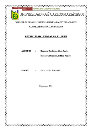 -455029-272474<br />FACULTAD DE CIENCIAS JURIDICAS, EMPRESARIALES Y PEDAGOGICAS<br />CARRERA PROFESIONAL DE DERECHO<br />ESTABILIDAD LABORAL EN EL PERÙ<br />ALUMNOS: Herrera Cordova, Alan Javier<br />Maquera Mamani, Edder Renato<br />CURSO: Derecho del Trabajo II<br />Moquegua-2011<br />INTRODUCCIÓN<br />Vemos en el presente trabajo que dentro del contexto jurídico es importante recalcar sobre quot;
La Estabilidad Laboralquot;
, ya que para el Perú es un medio eficaz, capaz de garantizar al trabajador, al empleador y a la sociedad. Es el fundamento esencial de la relación jurídica laboral que se deriva de un contrato de trabajo a plazo indeterminado. <br />Para obtener este logro, exige al trabajador el cumplimiento de los requisitos que fija la ley y para garantizar al trabajador y al empleador en sus mutuas obligaciones y derechos, es indispensable se plasme en la realidad la responsabilidad y esfuerzo del Estado y de la sociedad económicamente activa, conservando y creando fuentes de trabajo. En cuanto a la flexibilización del contrato de trabajo, considero que no debe afectar el derecho adquirido a la estabilidad en el empleo del trabajador cumplido, responsable, eficiente y preocupado en su capacitación permanente, acorde con el desarrollo científico-tecnológico, consciente que el desarrollo socio-económico requiere necesariamente del aumento de la producción y productividad.<br />La Estabilidad Laboral, se determina en dos aspectos, el económico y el laboral para el trabajador, afirma que quot;
todo hombre ha de trabajar para obtener la subsistenciaquot;
; esa ley de la naturaleza se esfuerza con el mandamiento divino quot;
Génesis III-19) quot;
comerás el pan con el sudor de tu frentequot;
. <br />Se dice para los tratadistas que, trabajo, para el Derecho Laboral es la presentación realizada a otro mediante un contrato o acuerdo tácito de voluntades, a cambio de una remuneración por tal concepto y en situación de subordinación y dependencia.<br />PARTE I<br />1.- ASPECTOS DOCTRINARIOS<br />Las normas jurídicas que rigen en nuestro país en el presente, no garantizan el derecho a la estabilidad laboral absoluta, que la Constitución Política de 1979 y los dispositivos legales N° 18471, 22126 y 24514 reconocieron al trabajador, en virtud que el Artículo 27 de la Constitución Política vigente en forma imprecisa legisla quot;
La Ley otorga al trabajador quot;
adecuadaquot;
 como quot;
arbitrarioquot;
; así mismo la ley vigente no garantiza al trabajador el derecho de reposición por despido arbitrario, limitando su derecho a la indemnización.<br /> Mas, considerando que el derecho a la estabilidad laboral constituye el fundamento esencial de una relación jurídica que se deriva de un contrato de trabajo a plazo indeterminado y mediante las condiciones y requisitos que la Ley garantiza al trabajador y al empleador en sus mutuas obligaciones y derechos.<br />El derecho de estabilidad laboral garantiza al trabajador permanencia en el empleo, por cuanto le da derecho a conversar su puesto indefinidamente mientras sea plenamente capaz de laborar, se incapacite o alcance el derecho a la jubilación, siempre que no mide faltas graves cometidas por el trabajador, hechos que, de acuerdo a la ley, otorgan al empleador el derecho de despedir al trabajador por causa justa o en casos que devengan circunstancias que traigan consigo la crisis de la empresa.<br />2.- CONCEPTO DE ESTABILIDAD LABORAL<br />La estabilidad consiste en el derecho que un trabajador tiene a conservar su puesto indefinidamente, de no incurrir en faltas previamente determinadas o de no acaecer en especialísimas circunstancias.<br />También se define como Estabilidad Laboral el derecho del trabajador a conservar su puesto durante toda la vida laboral, no pudiendo ser declarado cesante antes que adquiera el derecho de su jubilación, a no ser por causa taxativamente determinadaquot;
.<br />Garantiza los ingresos del trabajador en forma directa, lo que es medio indispensable de satisfacción de necesidades del núcleo familiar, garantiza los ingresos de la empresa, por cuanto un personal adiestrado y experto, al mismo tiempo integrado y con la mística hacia la empresa, brindará índices satisfactorios de producción y productividad, redundando no solo en beneficio del trabajador y del empleador, sino también del desarrollo orgánico-económico-social, con logros a la obtención de la armonía y la paz social y laboral.<br />La estabilidad laboral tiende a otorgar un carácter permanente a la relación de trabajo, donde la disolución del vínculo laboral depende únicamente de la voluntad del trabajador y sólo por excepción de la del empleador o de las causas que hagan imposible su continuación, de la que se desprende que la estabilidad constituye un derecho para el trabajador que, por supuesto, le exige el cumplimiento de las obligaciones inmersas a la naturaleza del contrato de trabajo. No constituye un derecho del empleador porque significaría retornar a etapas superadas de trabajo forzoso.<br />El sentido de la estabilidad es proteger al trabajador de los despidos arbitrarios. A través del régimen de estabilidad se pretende limitar la libertad incondicional del empleador evitando despidos arbitrarios que sumen en caos e inseguridad al trabajador, cuya única fuente de ingreso es su trabajo, conllevando la insatisfacción de necesidades y un estado de angustia de su familia.<br />La carta de la Organización de Estados Americanos, en su artículo 28, proclama que el hombre, mediante su trabajo, tiene el derecho de alcanzar su bienestar material y su desarrollo espiritual en condiciones de libertad, dignidad, igualdad de oportunidades y seguridad económica.<br />Las constituciones políticas en diferentes países y la legislación en general, son unánimes en consagrar el derecho al trabajo de toda persona, consagración determinada por el artículo 22 de nuestra constitución política, mas para que el trabajador pueda disfrutarlo, consideramos indispensable combatir el desempleo y subempleo, en sus diferentes manifestaciones, para lograr el reestablecimiento del derecho del trabajador a la estabilidad laboral siempre que por sus méritos le corresponda.<br />3.- FUNDAMENTO Y FINALIDAD<br />La finalidad del derecho a la estabilidad laboral se fundamenta en el derecho al trabajo que tiene toda persona en capacidad de trabajar, por cuanto es a través del trabajo que toda persona alcanza su realización y dignificación, consigue ingresos indispensables para sustentar sus necesidades primarias y secundarias así como de quienes dependen económicamente del trabajador. Desde el punto de vista social, el trabajador contribuye con su trabajo, a través de la producción y productividad, al desarrollo socio-económico a nivel nacional e internacional.<br />4.- ANTECEDENTES<br />La estabilidad Laboral es evidente que reconozcamos antes del trabajo subordinado, el trabajo como una adecuación del hombre en la naturaleza, como un medio de lucha y adaptación a ella. quot;
En épocas anteriores constituyó una realidad indispensable para asegurar la vida del hombrequot;
 (Por medio de él, éste puede dominar la naturaleza). Posteriormente se dieron formas especiales de subordinación como la esclavitud en la época antigua, siervos de la gleba, más tarde en la época del corporativismo (edad media), aprendices, compañeros, oficiales, maestros (Francia); hasta que en el siglo XVII la relación laboral, nos dice Vásquez Vialard, quot;
adquirió las características que hoy presentaquot;
.<br />A nivel internacional, el derecho de estabilidad en el trabajo en el transcurso de la historia está ligado indisolublemente a la relación jurídica laboral permanente que deviene de un contrato de trabajo a plazo indefinido; así, la estabilidad laboral ha fluctuado como observamos desde una relación permanente, estable, durarera, como es el de la esclavitud en la época antigua, la servidumbre en la edad media, a la inestabilidad del trabajador en el siglo XVIII, como consecuencia de la invención de la máquina. El advenimiento del maquinismo con la consiguiente centuplicación de la producción como lo hemos señalado, trajo consigo la eliminación de inmensas masas de trabajadores.<br />Es evidente que la lucha por la estabilidad laboral se inicia conjuntamente con la industrialización por los efectos de la misma que llevaron al trabajador sobre todo a partir del siglo XIX con el maquinismo, al capital industrial, con la revolución industrial inglesa; a la centuplicación de la producción que trajo como consecuencia la eliminación de gran número de trabajadores de los establecimiento industriales, por la automatización, lo que llevó a muchos obreros a considerar como su primer enemigo a las máquinas. Muchos de los principales levantamientos proletarios de esa época tuvieron por objeto la destrucción de máquinas y asesinato de sus inventores; miles y miles de trabajadores quedaron en la desocupación, viéndose compelidos a la miseria y a ofrecer su trabajo en condiciones muchas veces inhumanas y con la exigua remuneración en desesperada competencia; problemas que dieron origen a las luchas sindicales y su manifestación a través de los convenios colectivos de trabajo con miras de alcanzar mejores condiciones de vida de los trabajadores y de su familia y el desarrollo de la industria con el logro del incremento de la producción y productividad, en busca de la plena ocupación de toda persona con capacidad y obligada a trabajar, hoy, nuevamente en riesgo por la realidad socioeconómica que vivimos y las leyes laborales, cuya tendencia flexibilizadora del contrato de trabajo con miras al incremento del empleo, no han logrado su objetivo. <br />Estamos convencidos que el respeto al derecho de estabilidad laboral del trabajador honesto, eficiente, preocupado y dedicado a su capacitación permanente no es contradictorio al desarrollo socioeconómico sino, por el contrario, es indispensable para alcanzar este fin. Consideramos que es indispensable el respeto de este derecho angular del trabajador, porque lleva implícito el respeto a la esencia de una vida digna y estable de quien trabaja y de quienes dependen de él, indispensable así mismo, porque sólo con el esfuerzo de los trabajadores, de los empleadores y del Estado podremos alcanzar la meta común, cual es la de combatir el desempleo y el subempleo con miras a alcanzar el pleno empleo para la estabilización del derecho de la estabilidad laboral, piedra angular del desarrollo socioeconómico, base indispensable para el logro del bien común de la sociedad en general.<br />El Código de Comercio Español de 1885 sirvió de modelo a la mayoría de las legislaciones latinoamericanas, en él se establecían diversas causales de despido que se introdujeron en la figura del preaviso.<br />Posteriormente, el Código de Comercio Peruano, de 1902, las consideró en forma exacta.<br />Señala el Código de Comercio Español en su artículo 300: serán causas especiales para que los comerciantes puedan despedir a sus dependientes, no obstante no haber cumplido el plazo de empeño:<br />1.- El fraude o abuso de confianza en las gestiones que hubieren confiado.<br />2.- Hacer una negociación por cuenta propia y sin conocimiento expreso y licencia del principal.<br />3.- Faltar gravemente el respeto y consideración debidos al principal, a su familia o dependencia.<br />Esto fue tomado por el Código de Comercio Peruano, en el artículo 294: quot;
 serán causas especiales para que los comerciantes puedan despedir a sus dependientes, no obstante no haber cumplido el plazo de empeño:<br />1.- El fraude o abuso de confianza en las gestiones que les hubieren confiado.<br />2.- Hacer alguna negociación de comercio por cuenta propia, sin conocimiento expreso y licencia del principal.<br />3.- Faltar gravemente el respeto y consideración debido a éste y a la persona de sus familias y su dependencia.<br />Se consideró como causales de despido justificado e inmediato del trabajador por faltas graves en los incisos c, d y g del artículo 4º de los Decretos Leyes derogados Nº 22126 y en el artículo 4º y 5º de la Ley Nº 24514. El D. Leg. Nº 728 legisla en su artículo 55 quot;
para el despido de un trabajador sujeto a régimen de la actividad privada, que labore cuatro o más horas diarias para un mismo empleador, es indispensable la existencia de causa justa contemplada en la Ley y debidamente comprobadaquot;
, posteriormente unificada por el D.S. Nº 05.95.TR y actualmente por el D.S. Nº 003.97.TR Ley de Productividad y Competitividad Laboral antes analizado.<br />Hemos observado que la causa justa puede estar relacionada con la capacidad o con la conducta del trabajador. La demostración de la causa corresponde al empleador dentro del proceso judicial que el trabajador pudiera interponer para impugnar su despido así como los diferentes aspectos al que no hemos referido.<br />El Código de Comercio Español en su artículo 301 legisla: serán causas para que los dependientes puedan despedirse de sus principales, aunque no hayan cumplido el plazo de empeño:<br />1.- La falta de pago en los plazos fijados, del sueldo o estipendios convenidos.<br />2.- Falta de cumplimiento de cualquiera de las demás condiciones concertadas en beneficio del dependiente.<br />3.- Los malos tratos u ofensas graves por parte del principal.<br />Los actos de hostilidades del empleador o sus representantes en contra el trabajador, lo legisló el artículo 19° incisos a al g del Decreto Ley derogado N° 22126; también lo legisló la 24514, posteriormente el Decreto Legislativo Nº 728, unificada por el D.S. Nº05.95 TR; legislado ahora por el artículo 30 del D.S. Nº 003.97 TR.<br />El preaviso lo legisló el Código de Comercio Español en su artículo 302 quot;
en los casos en que el imperio no tuviere tiempo señalado, cualquiera de las partes podrá darle por fenecido a la otra con un mes de anticipación. El factor mancebo tendrá derecho en este caso al sueldo que corresponde a dicha mesadaquot;
.<br />Lo legislado en el artículo 302 del Código de Comercio Español lo tomó el Código de Comercio Peruano en su artículo 296 quot;
en los casos de que en el empeño no tuviera tiempo señalado, cualquiera de las partes podrá darle por fenecido, avisando a la otra con un mes de anticipación. El factor o mancebo, tendrá derecho en este caso al sueldo que le corresponde a dicha mesadaquot;
.<br />Los antecedentes jurídicos encontrados en la legislación internacional como el Código de Comercio Peruano, corresponden a relaciones jurídicas de naturaleza distinta a la relación laboral, por cuanto entonces el contrato de locación de servicios se ubica explícitamente en el Código Civil, como una modalidad de las obligaciones de hacer, ante cuyo incumplimiento surgía el resarcimiento de daños y perjuicios.<br />Durante el siglo XVIII y primera del siglo XIX, las relaciones laborales y contratos de trabajo siguieron rigiéndose por lo establecido en los Códigos Civiles occidentales, en la que la voluntad de las partes debía salvaguardarse y fundamentarse.<br />Casi al finalizar el siglo mencionado, el 27 de diciembre de 1880 hace más de un siglo, se promulga la primera ley de Estabilidad Laboral en Francia, que fue la primera en el mundo, la misma que protegía al trabajador en caso de despido. Conforme se desprende de su artículo 1º quot;
El contrato de arrendamiento de servicios de duración indefinida, puede terminar siempre por voluntad de cualquiera de los contratantes, sin embargo, la terminación del contrato por voluntad de uno de los contratantes, puede dar lugar a daños y perjuiciosquot;
.<br />Durante la época contemporánea se han dado normas orientadas a tutelar el contrato de trabajo a plazo indeterminado tanto a nivel de cada país como normas de carácter internacional dadas por la OIT: las recomendaciones Nº 166, 168, 169 y el Convenio 158. El artículo 4to del convenio en referencia determina que quot;
no se pondrá término a la relación de trabajo de un trabajador a menos que exista para ello una causa justificada relacionada con su capacidad o conducta o basada en las necesidades de funcionamiento de la empresaquot;
. Criterio que fue adoptado en nuestro país por las leyes laborales que garantizaron el derecho de estabilidad en el trabajo, Decreto Ley Nº 18471, Decreto Ley Nº 22126, Ley 24514. El 8 de noviembre de 1991 se promulgó la Ley de Fomento del Empleo, Dec. Leg. Nº 728 modificada mediante el Dec. Leg. 765 de 13/11/91; nuevamente modificada en algunos aspectos mediante D. Leg. Nº 725 y Reglamento Nº 004-93-TR (21/04/93), posteriormente modificada en mérito a la Ley Nº 26513 del 27 de julio de 1995, cuya Quinta disposición complementaría, transitoria, derogatoria y final autorizó al poder ejecutivo para que el mediante Decreto Supremo dice el Texto Único Ordenado del Derecho Legislativo Nº 728 y sus modificaciones, facultándole para efectuar el reordenamiento de su artículado; determinándose así mismo dejar sin efecto el Decreto Supremo Nº 003-93-TR del 22 de abril de 1993; aprobó el Texto Unico de la Ley de Fomento del Empleo mediante Decreto Supremo Nº 05-95-TR; de conformidad con el inciso 8 del Artículo 118 de la Constitución Política del Perú; el 29 de diciembre de 1995 la Ley 26563, mediante artículo único modificó el segundo párrafo de la cuarta de las disposiciones complementarias, transitorias, derogatorias y finales; posteriormente a os 25 días del mes de setiembre de 1996 se promulgó el Decreto Legislativo Nº 855 el que mediante artículo único modifica los artículos 8, 15, 41, inciso h, del art. 49, 71, 80, 82, 83, 84, 110, 141, 144 y 167, analizados oportunamente y a los 31 días del mes de octubre de 1996 mediante Decreto Legislativo Nº 871, a través de su Artículo 1ero. Modifica los artículos 71, tercer párrafo del inciso c del 82 al 110 del Texto Unico Ordenado del Decreto Legislativo Nº 728 y mediante su artículo 2do. Modifica las disposiciones complementarias del Derecho Legislativo Nº 855; ahora unificado por el D.S. Nº 003.97. TR Ley de Productividad y Competitividad Laboral.<br />Ahondando aspectos relativos a los antecedentes del derecho a la estabilidad laboral a nivel nacional, observamos que ha fluctuado de una relación jurídica estabel en la época del incanato al abuso del derecho durante la época de la conquista, más a pesar del esfuerzo de los trabajadores por alcanzar reivindicaciones, entre ellos, el derecho a la estabilidad en el trabajo, durante la época republicana; observamos que en nuestro días el desempleo y el sub-empleo siguen siendo un problema que requieren solución para alcanzar el desarrollo socioeconómico; consideramos indispensable la inversión de capitales, la capacitación permanente del trabajador y la creatividad, para la generación de empleos.<br />Ninguna de las ocho constituciones que se dieron en le siglo pasado ampararon el derecho del trabajador, a diferencia de las tres constituciones promulgadas en el presente siglo que sí lo hacen. La primera en ampara el derecho de trabajo fue la Constitución de 1920, ésta recibió la influencia de la Constitución Política Mexicana y de la Constitución de Weimar de 1919. La décima Constitución Peruana (1993) garantizó los derechos sociales de los trabajadores en el título denominado “Garantías Constitucionales y Sociales<br />La Constitución Política de 1979 garantizó el derecho al trabajo en el artículo 42 y el derecho a la estabilidad del trabajo en el artículo 48, la Constitución Política vigente conforme lo hemos señalado garantiza la estabilidad relativa, el artículo 27, establece quot;
la ley otorga al trabajador adecuada protección contra el despido arbitrarioquot;
<br />Constituyen antecedentes de este derecho la Ley Nº 4916, promulgada el 7 de febrero de 1924, durante el gobierno del Presidente Augusto B. Leguía, esta ley en el inciso A del art. 16 confirió libertad al empleador de poner término al vínculo laboral, siempre que cumpla con el pre-aviso de 90 días o le facultó el pago de la indemnización equivalente a este lapso; obligó al trabajador en caso de retiro voluntario a dar aviso con 40 días de anticipación; en consecuencia, legisló el pre aviso y el elemento indemnizatorio del derecho de estabilidad laboral.<br />Encontramos los orígenes del pre-aviso en las corporaciones del medioevo en las que se acostumbra anunciar con anticipación la ruptura del contrato de trabajo a plazo no determinado, cuya finalidad era reparar los perjuicios que sobrevenían a la ruptura del vínculo laboral.<br />El Decreto Supremo del 5 de julio de 1956, prohibió el despido injustificado de trabajadores con más de 20 años de servicios a una misma empresa, principio ampliado por la Ley Nº 15042 (30/4/75); el año 1952, la Ley Nº 14221 estipuló el plazo de 15 días de anticipación a la fecha de extinción del vínculo laboral, medida que fue derogada por el Decreto Ley Nº 14857.<br />El 19 de noviembre de 1970 se institucionalizó por primera vez en nuestro país el derecho de la estabilidad laboral absoluta, al promulgarse el Decreto Ley Nº 18471 durante el gobierno de facto del Gral. Juan Velasco Alvarado, que exigió a l trabajador para alcanzar este derecho un mínimo de 4 horas de trabajo y tres meses del período de prueba, bajo la dependencia de un mismo empleador; plazo que fue ampliado por el Decreto Ley Nº 22126 promulgado el 21 de marzo de 1978 durante el gobierno del Gral. Francisco Morales Bermúdez que derogó al interior, este dispositivo eleva el período de prueba de tres meses a tres años (estabilidad relativa), para reconocer estabilidad absoluta al trabajador, después de los tres años consecutivos bajo la dependencia del mismo empleador, conservo las 4 horas mínimas de trabajo.<br />Ambos dispositivos no resolvieron el problema del desempleo y sub-empleo que aquejaban nuestro país; el primero fue bien recibido por los trabajadores, el segundo por los empleadores, mas ninguno dio la solución al problema de la desocupación, así, con miras de buscar la solución, se dio la Ley Nº 24514, el 4 de junio de 1986; esta Ley se promulgó dentro de los alcances del art. 48 de la Constitución Política de 1979, ley que no se plasmó con la eficacia de los fines que perseguía por la aplicación de los programas de emergencia estipulados, entre otros, por el Decreto Supremo Nº 018-86-TR (28/0786), cuyo plazo fue derogado por el Decreto Supremo Nº 13-88-TR hasta el 29 de julio de 1990, que contravenía no sólo a la Ley Nº 24514 sino a lo dispuesto en el art. 48 y 57 de l Constitución Política de 1979 vigente en ese entonces.<br />A partir del 12 de diciembre de 1991 en nuestro país la estabilidad laboral de los trabajadores del sector privado se encuentra regulado por el Decreto Ley Nº 728, cuya segunda disposición transitoria determinó que los trabajadores que a la dación del D. Leg. Nº 728 (08/10/1991) se encontraban trabajando bajo el régimen de la Ley 24514, salvo hubieren manifestado por escrito su voluntad de acogerse al nuevo régimen, continuarían regidos por la Ley Nº 24514 en los siguientes aspectos: en materia de falta grave, determinó la inhabilitación que autorice el despido sólo podrá ser de naturaleza judicial; la condena por delito doloso debe conllevar la inasistencia al centro de trabajo por privación física de libertad, estipuló la despedida deberá cumplir el trámite previsto en la Ley Nº 24514, el Juez podrá suspender el despido de acuerdo al artículo 8 de la Ley mencionada, y no podrá sustituir la reposición por el pago de indemnización, salvo a pedido del propio trabajador; determinó en materia de indemnización se le abonará lo indicado en el artículo 14º de esta misma ley, legisló en todo lo demás se le aplicará lo estipulado por el Decreto Leg. Nº 728, cuyos alcances se rigen por el D.S. Nº 003.97 (28/03/97).<br />5.- CLASES O FORMAS DE ESTABILIDAD LABORAL<br />Existe diversidad de criterios sobre esta institución laboral, en razón de variadas concepciones doctrinales e interpretaciones legislativas.<br />Distinguimos diferencias saltantes entre:<br />Estabilidad absoluta, que puede ser rígida y flexible.<br />Estabilidad cuasi absoluta.<br />Estabilidad relativa, que puede ser propia e impropia.<br />Inestabilidad relativa.<br />Por la naturaleza<br />Estabilidad Absoluta<br />Se denomina como quot;
perdurabilidadquot;
, y la define como la posesión o posición vitalicia del empleo hasta la jubilación o retiro por parte del trabajador de su cargo o función laboral. El contrato puede sólo disolverse si se acreditan las causales indicadas en la ley: de lo contrario la elección que al efecto toma el empleador.<br />Según Jorge Rendón Vásquez nos dice: quot;
hay estabilidad absoluta cuando el trabajador no puede perder el empleo por ninguna causa.<br />Distinguimos:<br />1.- Estabilidad Absoluta Flexible.- Admite el despido mediante justa causa, así como en caso de no probarse la reposición o pago de la indemnización, lo decide la autoridad.<br />2.- Estabilidad Absoluta Rígida.- Admite como causales de despido, sólo la determinada por Ley; admite la reposición o indemnización a elección del trabajador, en el caso de no haberse probado la causal que lo motivó.<br />Encontramos que el derecho a la estabilidad laboral a favor del trabajador, constituye una garantía de la conservación del empleo, por supuesto diferente al derecho de propiedad.<br />Algunos autores distinguen entre:<br />Permanencia : Situación de hecho<br />Expectativa : Posibilidad de conservar el empleo<br />Estabilidad : Derecho que lo garantiza, ésta puede ser:<br />Continua: prestación que se realiza en forma continua<br />Discontinua: Reducido a determinados días, ciertos períodos o ciclos (verano-invierno).<br /> Estabilidad Cuasi Absoluta.- Según Uceda Murier, se presenta este tipo de estabilidad cuando el trabajador sólo puede ser despedido por haber incurrido en falta grave o existir trámite probado de reducción de personal o cierre de la empresa o negocio por razones técnicas o falencia económica. No admitiéndose ninguna otra causal no determinada por la ley, que configuraría el abuso del derecho, no admisible en nuestro sistema legal.<br />Estabilidad Relativa<br />Se define como quot;
Durabilidadquot;
. Considera que da lugar la subsistencia normal o indefinida de un contrato de trabajo y afirma: quot;
La estabilidad relativa permite al patrono o empresario poner término al vinculo contractual abonando una indemnización.<br />Para Mario de la Cueva, en la estabilidad absoluta la facultad de disolver la relación laboral es posible sólo por causa justificada que debe ser probada; mientras que en la estabilidad relativa se permite al patrono en grados variables, disolver la relación de trabajo con un voto unilateral a cambio de indemnización.<br />La estabilidad relativa puede ser:<br />1.- Estabilidad Relativa Propia.- Es igual a la estabilidad absoluta, pero no procede la reinstalación contra la voluntad del empleador. El trabajador puede realizar las mismas acciones que en el caso que la estabilidad absoluta, los salarios caídos proceden hasta la reincorporación del trabajador en su cargo o extinción del contrato.<br />2.- Estabilidad Relativa Propia.- Es la decisión del empleador aún sin causa (arbitraria), produce la extinción de la relación contractual (eficacia), el hecho da lugar al pago de una indemnización. La estabilidad relativa permite el patrón o empresario poner término al vínculo contractual abonando una indemnización.<br />Toda vez que las legislaciones permitan que el contrato de trabajo se rescinda o resuelva por la voluntad del patrono, mediante abonos de indemnización fijada o determinada por el arbitrio judicial, estamos frente a la estabilidad impropia o relativa.<br />Lo importante es el mecanismo legal que cada país adopte para atenuar los despidos arbitrarios, determinando la obligación del empleador de recurrir al pre-aviso; garantizando al trabajador con dicho plazo que podría permitirle conseguir una nueva colocación, actuando este sistema en este caso como seguro transitorio de desempleo, atenuando relativamente al trabajador y a quienes dependen económicamente de él de graves crisis personales y sociales que afectan la producción, la productividad.<br />En el caso de la estabilidad absoluta y la estabilidad relativa propia, procede la reposición frente al despido injustificado.<br />En el caso de la estabilidad absoluta procede la reposición del trabajador a su puesto de trabajo en las mismas condiciones que venía trabajando, aún cuando el empleador no se encuentre de acuerdo.<br />En el caso de la estabilidad relativa propia procede la reposición del trabajador a su puesto de trabajo, siempre que el empleador se encuentre de acuerdo, en caso contrario procede la indemnización. La mayoría de las legislaciones consideran que el trabajador tiene derecho a las remuneraciones devengadas, desde la fecha que se produjo el despido injustificado.<br />Por su Origen<br />Puede ser:<br />- De carácter legal, constitucional o legislada por normas de menor jerarquía.<br />- Por acuerdo entre las partes, a nivel de pactos o convenios colectivos.<br />La convención colectiva debe ser clara y categórica estableciendo expresamente la relación recíproca que vincula el derecho del empleado a la estabilidad y a la obligación del patrono de cumplirla y respetarla.<br />Por Alcances o Efectos<br />- Estabilidad Laboral Propia : Faculta al trabajador a ejercitar el derecho de reposición en el caso que no se demuestre la causal de despido, volviendo a ocupar su puesto de trabajo en las mismas condiciones que venía laborando. La mayoría de legislaciones determina el derecho de percibir las remuneraciones devengadas a favor del trabajador a partir de la fecha en que se produjo el despido injustificado.<br />- Estabilidad Laboral Impropia : No otorga necesariamente el derecho de reposición al trabajador despedido injustamente. La autoridad competente, a su criterio, puede sustituir la reposición por el pago de una indemnización.<br />Por Razón de la Época en que se asegura la permanencia del trabajador:<br />- Estabilidad Inicial.- El trabajador durante un tiempo fijo, computable desde el inicio de la relación laboral, no puede ser despedido, pero sí después de vencido dicho plazo. Durante ese plazo el trabajador goza del derecho de estabilidad absoluta, perdiendo el trabajador dicho derecho en el caso de incurrir en falta grave. Es el caso de Ecuador, donde se asegura la estabilidad laboral en forma temporal.<br />Estabilidad a Cierto Plazo o al Cumplimiento de Circunstancia Determinada.- Requiere que el trabajador haya cumplido con el plazo y requisitos, como en Brasil, que exige diez años de labor ininterrumpida a favor del mismo empleador. En nuestra legislación, el período de prueba ha fluctuado entre tres meses a tres años; en los diferentes dispositivos que legislado este derecho, el D.L. N° 184771 determinó tres meses de período de prueba, el D.L. N° 22126 tres meses de período de prueba; de tres meses a tres años estabilidad relativa y a partir de este lapso otorgó estabilidad absoluta; la Ley N° 24514 garantizó la estabilidad absoluta después de tres meses de período de prueba, actualmente lo legisla el D. Leg. N° 728 conforme lo hemos precisado.<br />PARTE II<br />1.- NATURALEZA Y FUNDAMENTO DE LA ESTABILIDAD LABORAL<br />Consideraciones Generales<br />Hemos podido observar a través de la opinión de numerosos tratadistas que la estabilidad laboral le permite al trabajador y a su familia un mínimo de condiciones de vida estable, por cuanto, cuando un empleador y un trabajador celebran un contrato de trabajo a plazo indeterminado lo hacen con la intención de otorgarle un carácter duradero, obviamente pudiendo el trabajador dar por concluido esta relación cuando consigue un mejor empleo, actuando de acuerdo a ley para conversar sus derechos a los beneficios sociales en caso le corresponda y pudiendo despedirlo el principal, sólo si sobreviven situaciones que hacen imposible la continuación de la relación laboral y que previamente se encuentren calificadas por la ley como causa justa de la extinción de la relación laboral; lo legisló la Ley N° 24514 en artículo 3, 4, 5 y 16.<br />El empleador no debe tener ejercicio tan libre para despedir y que el trabajador es titular del derecho a un mínimo de condiciones de vida estable.<br />Por otra parte, observamos con el tratadista Mario de la Cueva que, la estabilidad constituye quot;
un derecho para el trabajador y nunca un deberquot;
; entiendo por ello el derecho que tiene el trabajador de permanecer estable en su trabajo se desprende de determinadas condiciones como la libertad del hombre frente al hombre, buena fé, realización eficaz de la labor y buen estado de salud físico y mental; mas, tampoco la estabilidad constituye una imposición para el empleador, sería importante que exista una compatibilización de intereses entre ambos, para el logro del rendimiento óptimo del trabajador que permita a la empresa otorgar mayor producción y productividad en beneficio del desarrollo socioeconómico.<br />El artículo 28 de la carta de la Organización de los Estados Americanos proclama: quot;
El hombre, mediante su trabajo tiene derecho de alcanzar su bienestar material y su desarrollo espiritual en condiciones de libertad, dignidad, igualdad de oportunidades y seguridad económicaquot;
.<br />Fundamento Socioeconómico<br />Partiendo de la consideración de que el trabajo es consustancial a la naturaleza humana, que el hombre tiene deberes y derechos en relación al trabajo, que los derechos y deberes del trabajador y del empleador son mutuos, así como de la sociedad en general y del Estado; que estos deberes y derechos deben conjugar en nuestros países porque sólo así podemos ir contrarrestando la aguda crisis económica-social, el subempleo y el desempleo, los problemas relativos a la producción, productividad, la insuficiente satisfacción de las necesidades, la miseria y el hambre, así como la gran mortalidad sobre todo de infantes, consideramos que es indispensable que las leyes respeten los derechos adquiridos de los trabajadores y el derecho de estabilidad laboral del trabajador que le merece.<br />Consideramos así como necesario la derogatoria de leyes que contravienen los derechos esenciales del trabajador, de la familia, en consecuencia de la sociedad en general. La realidad nos demuestra que el desconocimiento de los derechos adquiridos de los trabajadores crean malestar y desequilibrio al trabajador, a la familia y a la sociedad en general como lo hemos referido; pensamos que la solución y la meta del desarrollo socioeconómico que buscamos requiere de equilibrio y paz social, en consecuencia el medio para lograr el fin que perseguimos indudablemente implica la fusión de esfuerzos y cumplimiento de responsabilidades por parte del Estado, de los empresarios y de los trabajadores obligados a ejecutar las acciones pertinentes que nos conduzcan a mejorar lo ya alcanzado, para acrecentar el desarrollo socioeconómico; pensamos que sólo así nuestro país podrá insertarse en la economía mundial al nivel de los países desarrollados; consideramos así mismo imprescindible para el logro de la meta, que buscamos indispensable, se indica en el fomento del empleo.<br />Es interés del trabajador contar con un trabajo seguro por razones de orden personal y social. De orden personal por cuanto el hombre tiene derecho al trabajo como tiene derecho a la vida, por que le permite su seguridad económica y conquistar su dignidad humana; de orden social, porque al proteger al trabajador se ampara a la familia, puesto que el medio natural y núcleo constitutivo de la sociedad es la familia y en una realidad socioeconómica como la nuestra donde el único medio con que cuenta la mayoría de ciudadanos para conseguir los ingresos para la satisfacción de sus necesidades es el trabajo; la protección al trabajador implica la protección a la familia; derecho reconocido por el Artículo 5 de la Constitución Política derogada de 1979; legislado por Artículo 4to de la Constitución Política vigente promulgada el año 1993; así mismo consideramos que el Estado para proteger a la familia requiere garantizar al trabajador estabilidad laboral, por cuanto es el principio angular de los diferentes derechos y beneficios sociales. La primera parte del Artículo 42 de la Constitución Política del 79 legisló quot;
El Estado reconoce el trabajo como fuente principal de la riqueza. El trabajo es un derecho y un deber social. Corresponde al Estado promover las condiciones económicas y sociales que eliminen la pobreza y aseguran por igual a los habitantes de la República la oportunidad de una ocupación útil y que los protejan contra el desempleo y el subempleo en cualquiera de sus manifestacionesquot;
. En la tercera parte de este mismo artículo: quot;
El trabajo, en sus diversas modalidades, es objeto de protección por el Estado, sin discriminación alguna y dentro de un régimen de igualdad de tratoquot;
; el artículo 43 de la misma Constitución Política determinó: quot;
El trabajador tiene derecho a una remuneración justa que procure para él y su familia el bienestar material y el desarrollo espiritual; mientras que la Constitución Política vigente en forma restrictiva legisla en lo que se refiere al trabajo en su Artículo 22: quot;
El trabajo, es un deber y un derecho. Es base del bienestar social y un medio de realización de la persona y en lo relativo a la remuneración legisla la primera parte del artículo 24, tengamos presente que la trascendencia social del trabajo implica así mismo el desarrollo de la empresa y de la comunidad en general.<br />El trabajo es un derecho elemental del trabajador, del que no se puede ser despojado unilateralmente por el empresario sin causar irreparable perjuicio no sólo al interés particular de aquel sino al interés social que compromete a toda la colectividadquot;
, se añade que este derecho a la actividad permanente deviene también beneficiosa en el ámbito social que redunda en forma de una mayor producción al quehacer cotidiano de la masa trabajadora y supera un problema estatal como es el de contribuir a la solución del problema de la desocupación.<br />Fundamento Jurídico<br />Es de vital importancia desde que toda institución de la que se desprende deberes y derechos debe estar instituida en una norma positiva a fin que quienes están obligados lo cumplan, y garantice a quienes tienen derecho; por lo tanto, es necesario que las conquistas económico sociales se encuentren legisladas.<br />No basta la buena voluntar de las partes, el trabajador y del empleador para garantizar una auténtica estabilidad en el trabajo, es indispensable la existencia de la ley y que esta ley se haga respetar y cumplir y que no sea beneficiosa para una de las partes en detrimento de la otra, sino para ambas, es decir, que concilie los intereses de ambas, que no apoye los extremos, que del desamparo en que se encuentra el trabajador no se vaya al abuso que éste puede cometer en contra de las personas que dan trabajo, que no sirva de instrumento para el trabajador cometa atropellos.<br />Los derechos implican deberes y viceversa, consecuentemente la ley que ampara el derecho de estabilidad laboral implicará necesariamente el cumplimiento de deberes y derechos de ambos sujetos de la relación jurídica laboral, al empleador, determinándole respete el derecho de permanencia del trabajador que cumple con sus obligaciones, debiendo otorgarle las condiciones de trabajo necesarias y los beneficios a que se hace acreedor, igualmente será obligación del trabajador cumplir eficientemente con su trabajo permitiendo el logro de mayor producción y productividad. El Poder Legislativo tiene la imperiosa obligación de promulgar leyes que no constituyan mero lirismo, sino que se adecuen a la realidad, así como el Poder Judicial tiene la sagrada misión de administrar justicia y los organismos pertinentes la gran responsabilidad de una administración en estricto cumplimiento de las leyes y de la equidad.<br />Es necesario que la ley de estabilidad laboral garantice una relación laboral permanente, que implique el respeto de la autonomía de la voluntad de las partes y del principio protector, incluyendo la aplicación de sus tres reglas tanto la del indubio pro operario, de la norma más favorable y de la condición más beneficiosa al trabajador.<br />Las leyes deben garantizar el respeto de los derechos y cumplimiento de obligaciones de los sujetos de la relación jurídica, así como de los beneficios que le corresponde al trabajador. Es necesario que la ley prevea el fin de esta relación frente al incumplimiento de obligaciones, superando las relaciones rígidas entre el empleador y el trabajador. Es así mismo indispensable que se adopten medidas necesarias que garanticen el cumplimiento de las leyes, salvaguardando las relaciones jurídicas de naturaleza permanente.<br />Es importante e indispensable que las leyes garanticen en forma real toda relación jurídica de naturaleza estable, ello implica la responsabilidad del Estado, de la población económicamente activa y el deber de quienes están llamados a invertir capitales a fin de crear nuevas fuentes de trabajo contribuyendo en forma efectiva para el logro de una mayor producción y productividad.<br />2.- PLANTEAMIENTOS A FAVOR Y EN CONTRA DE LA ESTABILIDAD LABORAL<br />Consideraciones Generales<br />La pugna de intereses del trabajador y del empleador trae consigo ardua discusión y diferente posición de los tratadistas, así como posiciones enmarcadas en el liberalismo, el capitalismo y el derecho social.<br />Mario de la Cueva Sostiene que la discusión por la implementación de la estabilidad patentiza la pugna entre el viejo derecho liberal e individualista, que permite la explotación desmedida del trabajador, y la aspiración de un nuevo derecho, menos individual y más solidario que aspira a reivindicar al trabajador en su dignidad humana, nos dice quot;
Se trata, pues, de la lucha entre el liberalismo y el derecho socialquot;
.<br />Objeciones a la Estabilidad Laboral<br />Las objeciones que tienen algunos tratadistas que no se encuentran de acuerdo con el principio de estabilidad laboral, es porque consideran que este derecho en sus formas extremas, es motivo para que el incapaz y el mediocre no se esfuercen por salir de su mediocridad.<br />La estabilidad laboral, como principio del derecho del trabajo, no garantiza a quienes comentes faltas, como el caso de quien sabotea la producción. La estabilidad como se concibe dentro del Derecho del Trabajo, sólo protege al trabajador diligente, cumplidor de sus obligaciones y que no comete faltas que determinen su despido.<br />La ley debe proteger al servidor y al empleador tanto los casos de falta grave o frente a situaciones excepcionales de la empresa provenientes de caso fortuito, fuerza mayor o por razones económicas que traen consigo el riesgo de grave crisis económica de la empresa, como consecuencia la inestabilidad de los trabajadores que afecta el desarrollo socioeconómico.<br />La injuria, la desobediencia y la falta de cumplimiento de las obligaciones impuestas por las leyes, pactos o convenios colectivos, o los contratos, ya sea por los trabajadores o empleadores, son causa de rescisión del contrato de trabajo.<br />La ley de la estabilidad no debe garantizar la estabilidad del servidor incumplido, haragán, desobediente, deficiente, incapaz; al contrario, debe estimular las virtudes de los trabajadores para el logro de su estabilidad en el empleo. Refiriéndose a lo propio.<br />Planeamientos a favor de la estabilidad laboral<br />En nuestro país conforme hemos podido advertir, al Artículo 27 de la Constitución Política vigente, deja al desamparo del derecho de estabilidad laboral al trabajador, derecho que en forma clara y precisa le reconoció e Artículo 48 de la Constitución Política de 1979; realmente lo que le es indispensable al trabajador no es la indemnización en el monto mayor o menor que fije la Ley, sino su derecho al trabajo que implica así mismo el respeto a su dignidad, a su libertad en último a su vida, por la trascendencia psicológica, económica y social del trabajo para el trabajador.<br />La igualdad entre el trabajador y el empleador es ficticia dentro de la relación laboral, ya que el trabajador es la parte más débil, por consiguiente necesita mayor protección contra los riesgos que trae consigo la pérdida del trabajo. Es necesario que la relación entre el trabajador y el empleador se fundamente en el derecho social, que los beneficios establecidos por las leyes sociales suplan la autonomía de la voluntad.<br />Defendemos el derecho de estabilidad en el trabajo teniendo en cuenta que la prestación de servicios no puede ser tratada como una mercancía, por cuanto el trabajo es consustancial a la dignidad del trabajador.<br />Evidentemente. Lo que se busca es evitar los despidos arbitrarios, protegiendo así al trabajador y a su familia, evitando la desocupación y la miseria, frente a este derecho disminuido, que ya no protege al trabajador con el derecho de reposición, reconociéndole sólo el pago de una indemnización.<br />El Estado, a través de las Leyes laborales debe establecer el equilibrio y la armonía de la relación jurídica laboral base indispensable del equilibrio y de la paz social; consideramos que ello implica necesariamente protección y respeto al principio de la estabilidad laboral, en consecuencia el respeto del derecho de estabilidad laboral del trabajador que por reunir los requisitos y méritos a los que antes nos hemos referido le corresponde este derecho, por cierto debiendo estar sujeto a la rescisión del contrato de trabajo por causas justas en caso de ser debidamente comprobadas; es pues necesario se tome en cuenta la concepción, donde la autonomía de la voluntad no gobierne incondicionalmente el contrario de trabajo, por cuanto el trabajador y el empleador se encuentran en condición de desigualdad con condiciones diferentes que hace imposible que la celebración del contrato sea libre, por las desventajas frente a las cuales se encuentra el trabajador desde el punto de vista económico social, hecho que se evidencia entre otros con la materialización del carácter de adhesión del contrato de trabajo; así mismo desde el punto de vista cultural, en caso de los trabajadores no calificados, se hace indispensable la protección de la ley, para que el contrato de trabajo sea de duración indefinida, si de la naturaleza de la prestación de servicios se desprende, a fin que desaparezca el riesgo de trabajo servil; se ampare al más débil y se garantice el cumplimiento de mutuas obligaciones y derechos.<br /> <br />CONCLUSIÓN<br />Es indispensable que la Ley, a través de la cual el Estado garantiza la estabilidad laboral, debe adecuarse a nuestra realidad socioeconómica que, al ser aplicada traiga consigo el desarrollo de la misma, para tal efecto, es necesario que la Ley en mención garantice el equilibrio del ejercicio de los derechos y obligaciones del empleador y del trabajador, sancionando el incumplimiento según corresponda, garantizando la producción y productividad eficientes en beneficio del desarrollo socioeconómico para alcanzar la paz social.<br />El hombre tiene derechos y obligaciones para consigo mismo y para con la sociedad, entonces se debe desplegar esfuerzo físico e intelectual en beneficio de sí mismo y de la sociedad. La sociedad y el Estado deben garantizarle a través de mecanismos socio-económicos y jurídicos que permiten eliminar el desempleo y subempleo.<br /> <br />BIBLIOGRAFÍA<br />1.- Derecho Individual del Trabajo Dra. Teofila Díaz Aroco<br />2.- Boletín Informativo Cámara Comercio de Lima<br />3.- Constitución Política del Perú 1979 y 1993<br /> <br />
