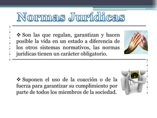  Son las que regulan, garantizan y hacen
posible la vida en un estado a diferencia de
los otros sistemas normativos, las normas
jurídicas tienen un carácter obligatorio.
 Suponen el uso de la coacción o de la
fuerza para garantizar su cumplimiento por
parte de todos los miembros de la sociedad.
 