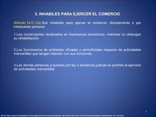 3. INHABILES PARA EJERCER EL COMERCIO

               Artículo 14 C. Cio Son inhábiles para ejercer el comercio, directamente o por
               interpuesta persona:

               1.Los comerciantes declarados en insolvencia económica, mientras no obtengan
               su rehabilitación


               2.Los funcionarios de entidades oficiales y semioficiales respecto de actividades
               mercantiles que tengan relación con sus funciones.


               3.Las demás personas a quienes por ley o sentencia judicial se prohíbe el ejercicio
               de actividades mercantiles




                                                                                                                                                    7
Rincon Rios Jarvey- Sociedades Comerciales (De las Formas Asociativas Sin Animo de Lucro, a las Formas Societarias Tradicionales, E.U. y S.A.S.)-
 
