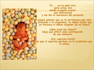 Yo ... yo no pedi vivir, pero estoy vivo desde el punto crucial  que disfrutaste y me dio la conciencia del presente. Y aunque pienses que yo te pertenezco por vivir aferrado a tu organismo, no debes evitar que yo florezca ni debes disponer de mi futuro. ¿Que surgí por placer? Deja que aflore como continuación  de ese momento. ¿Por capricho broté? Pues que el capricho perdure en la existencia que lo anima. 