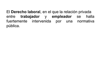 El  Derecho laboral , en el que la relación privada  entre  trabajador  y  empleador  se halla fuertemente intervenida por una normativa pública. 