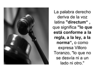 La palabra derecho deriva de la voz latina  "directum“ ,  que significa  "lo que está conforme a la regla, a la ley, a la norma“,  o como expresa Villoro Toranzo, "lo que no se desvía ni a un lado ni otro." 