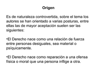 Origen  Es de naturaleza controvertida, sobre el tema los autores se han orientado a varias posturas, entre ellas las de mayor aceptación suelen ser las siguientes: El Derecho nace como una relación de fuerza entre personas desiguales, sea material o psíquicamente.  El Derecho nace como reparación a una ofensa física o moral que una persona inflige a otra.  