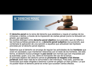  El derecho penal es la rama del derecho que establece y regula el castigo de los
crímenes o delitos, a través de la imposición de ciertas penas (como la reclusión en
prisión, por ejemplo).
 Es posible distinguir entre derecho penal objetivo (ius poenale), que se refiere a
las normas jurídicas penales en sí, y derecho penal subjetivo (ius puniendi), que
contempla la aplicación de una sanción a aquellos que actualizan las hipótesis
previstas por el derecho penal objetivo.

Sabemos que el derecho se encarga de regular las actividades de los hombres que
viven en sociedad y que mantienen relaciones con el resto de los hombres. De esta
forma, el derecho busca proteger la paz social con normas que son impuestas por
la autoridad, quien, a su vez, tiene el monopolio del uso de la fuerza.
 El principal objetivo del derecho penal es promover el respeto a los bienes
jurídicos (todo bien vital de la comunidad o del individuo). Para esto, prohíbe las
conductas que están dirigidas a lesionar o poner en peligro un bien jurídico. Lo que
no puede hacer el derecho penal es evitar que sucedan ciertos efectos.

 