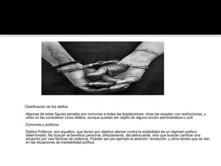 Clasificación de los delitos
Algunas de estas figuras penales son comunes a todas las legislaciones, otras las aceptan con restricciones, y
otras no las consideran como delitos, aunque puedan ser objeto de alguna acción administrativa o civil.
Comunes y políticos
Delitos Políticos: son aquellos, que tienen por objetivo atentar contra la estabilidad de un régimen político
determinado. No buscan el beneficio personal, directamente, del delincuente, sino que buscan cambiar una
situación por vías fácticas de violencia. Pueden ser por ejemplo la sedición, revolución, y otros tantos que se dan
en las situaciones de inestabilidad política.
 