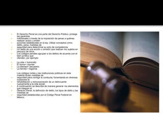  El Derecho Penal es una parte del Derecho Público, protege
las garantías
 individuales a través de la imposición de penas a quiénes
realizan actos u omiten
 acciones establecidas en la ley. Utiliza conceptos como
delito, pena, medidas de
 seguridad para determinar su acto de competencia.
 Un delito es una acción u omisión que realizan los sujetos en
perjuicio de otros.
 Los códigos penales agrupan a los delitos de acuerdo con el
bien jurídico que
 ofenden, por ejemplo:
 La vida = homicidio
 El honor= injurias
 La libertad= secuestro
 La familia = bigamia
Los códigos civiles y las instituciones públicas en esta
materia dictan medidas de
 seguridad para corregir la conducta, fomentando en diversas
ocasiones la
 rehabilitación y reincorporación de un delincuente
nuevamente a la vida social.
 A continuación se describe de manera general los elementos
que integran el
 Derecho Penal, la definición de delito, los tipos de delito y las
medidas de
 seguridad establecidas por el Código Penal Federal en
México.
 