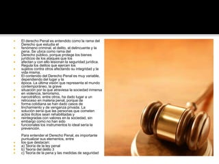  El derecho Penal es entendido como la rama del
Derecho que estudia el
 fenómeno criminal, el delito, el delincuente y la
pena. Se ubica como rama del
 Derecho público, porque protege los bienes
jurídicos de los ataques que los
 afectan y con ello lesionan la seguridad jurídica.
Regula los delitos que ejercen los
 sujetos contra otros afectando su integridad y la
vida misma.
 El contenido del Derecho Penal es muy variable,
dependiendo del lugar y la
 época. La última visión que representa el mundo
contemporáneo, la grave
 situación por la que atraviesa la sociedad inmersa
en violencia, terrorismo,
 narcotráfico, entre otros, ha dado lugar a un
retroceso en materia penal, porque de
 forma cotidiana se han dado casos de
linchamiento y de venganza privada. La
 solución sería que las personas que cometen
actos ilícitos sean rehabilitadas y
 reintegradas con valores en la sociedad, sin
embargo como no han sido
 funcionales los instrumentos lo ideal sería la
prevención.
Para entender el Derecho Penal, es importante
puntualizar sus elementos, entre
 los que destacan:
 a) Teoría de la ley penal
 b) Teoría del delito 3
 c) Teoría de la pena y las medidas de seguridad
 