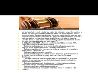  La teoría de la ley penal estudia las reglas de aplicación según los sujetos, la
 materia y el territorio donde se cometan los delitos. La teoría del delito, elabora
 una construcción lógica para analizar los elementos predominantes para que una
 conducta sea considerara como delito: el Código Penal hace referencia a “el que o
 quiénes” realizan u omiten una acción, y determina como delito lo siguiente:
 Un delito desde es toda acción u omisión ilícita y culpable expresamente descrita
 por la ley bajo la amenaza de una pena o sanción.
 El Código Penal de 1931, reformado por última vez el 28 de enero del 2009,
 clasifica a los delitos de la siguiente manera:
 Delitos contra la seguridad de la nación: traición a la patria, espionaje,
 sedición, motín, rebelión, terrorismo, sabotaje y conspiración.
 Delitos contra el derecho internacional: piratería, violación de inmunidad y
 de neutralidad, terrorismo, etc.
 Delitos contra la humanidad: genocidio
 Delitos contra la seguridad pública: evasión de presos, quebrantamiento de
 la sanción, uso de armas prohibidas y participación en asociaciones
 delictuosas.
 Delitos en materia de vías de comunicación y correspondencia: ataques o
 violación de correspondencia, uso ilícito de instalaciones de tránsito aéreo,
 delitos de correspondencia.
 Delitos contra la autoridad: desobediencia y resistencia de particulares,
 oposición a trabajos públicos y quebrantamiento de sellos.
 Delitos cometidos contra funcionarios públicos
 Delitos contra la salud: producción, tenencia o tráfico de narcóticos y de
 contagio.
 