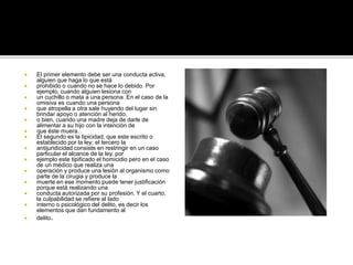  El primer elemento debe ser una conducta activa,
alguien que haga lo que está
 prohibido o cuando no se hace lo debido. Por
ejemplo, cuando alguien lesiona con
 un cuchillo o mata a una persona. En el caso de la
omisiva es cuando una persona
 que atropella a otra sale huyendo del lugar sin
brindar apoyo o atención al herido,
 o bien, cuando una madre deja de darle de
alimentar a su hijo con la intención de
 que éste muera.
 El segundo es la tipicidad, que este escrito o
establecido por la ley; el tercero la
 antijuridicidad consiste en restringir en un caso
particular el alcance de la ley, por
 ejemplo este tipificado el homicidio pero en el caso
de un médico que realiza una
 operación y produce una lesión al organismo como
parte de la cirugia y produce la
 muerte en ese momento puede tener justificación
porque está realizando una
 conducta autorizada por su profesión. Y el cuarto,
la culpabilidad se refiere al lado
 interno o psicológico del delito, es decir los
elementos que dan fundamento al
 delito.
 