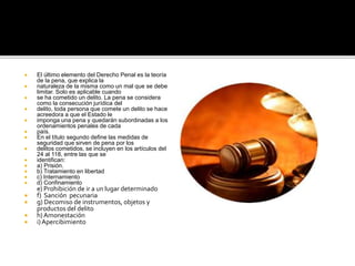  El último elemento del Derecho Penal es la teoría
de la pena, que explica la
 naturaleza de la misma como un mal que se debe
limitar. Solo es aplicable cuando
 se ha cometido un delito. La pena se considera
como la consecución jurídica del
 delito, toda persona que comete un delito se hace
acreedora a que el Estado le
 imponga una pena y quedarán subordinadas a los
ordenamientos penales de cada
 país.
 En el título segundo define las medidas de
seguridad que sirven de pena por los
 delitos cometidos, se incluyen en los artículos del
24 al 118, entre las que se
 identifican:
 a) Prisión.
 b) Tratamiento en libertad
 c) Internamiento
 d) Confinamiento
e) Prohibición de ir a un lugar determinado
 f) Sanción pecunaria
 g) Decomiso de instrumentos, objetos y
productos del delito
 h) Amonestación
 i) Apercibimiento
 