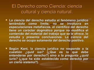 El Derecho como Ciencia: ciencia
cultural y ciencia natural.


La ciencia del derecho estudia el fenómeno jurídico
teniéndolo como limite, no se involucra en
especulaciones metafísicas, el científico del derecho
tiene un carácter dogmático porque no modifica el
contenido del material del trabajo que se le ofrece, lo
estudia y presenta conclusiones. La ciencia del
derecho se ocupa solamente del derecho positivo.



Según Kant, la ciencia jurídica no responde a la
cuestión ¿quid ius? (¿Que es lo que debe
entenderse por derecho?) sino a la pregunta ¿quid
iuris? (¿que ha sido establecido como derecho por
un cierto sistema?).

 