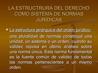 LA ESTRUCTRURA DEL DERECHO
COMO SISTEMA DE NORMAS
JURÍDICAS


La estructura jerárquica del orden jurídico:
una pluralidad de normas constituye una
unidad, un sistema o un orden, cuando su
validez reposa en último análisis sobre
una norma única. Esta norma fundamental
es la fuente común de validez de todas
las normas pertenecientes a un mismo
orden.

 