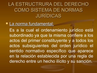 LA ESTRUCTRURA DEL DERECHO
COMO SISTEMA DE NORMAS
JURÍDICAS


La norma fundamental:
Es a la cual el ordenamiento jurídico está
subordinado ya que la misma confiere a los
actos del primer constituyente y a todos los
actos subsiguientes del orden jurídico el
sentido normativo específico que aparece
en la relación establecida por una regla de
derecho entre un hecho ilícito y su sanción.

 