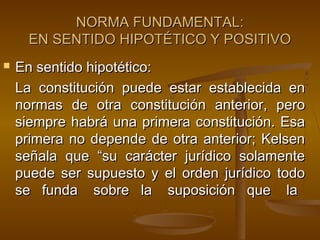 NORMA FUNDAMENTAL:
EN SENTIDO HIPOTÉTICO Y POSITIVO


En sentido hipotético:
La constitución puede estar establecida en
normas de otra constitución anterior, pero
siempre habrá una primera constitución. Esa
primera no depende de otra anterior; Kelsen
señala que “su carácter jurídico solamente
puede ser supuesto y el orden jurídico todo
se funda sobre la suposición que la

 