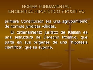 NORMA FUNDAMENTAL:
EN SENTIDO HIPOTÉTICO Y POSITIVO
primera Constitución era una agrupamiento
de normas jurídicas válidas.
El ordenamiento jurídico de Kelsen es
una estructura de Derecho Positivo, que
parte en sus orígenes de una “hipótesis
científica”, que se supone.

 