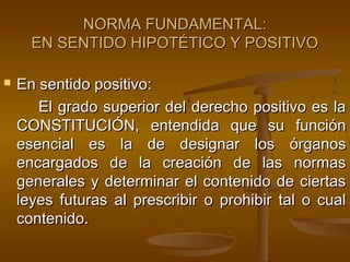 NORMA FUNDAMENTAL:
EN SENTIDO HIPOTÉTICO Y POSITIVO


En sentido positivo:
El grado superior del derecho positivo es la
CONSTITUCIÓN, entendida que su función
esencial es la de designar los órganos
encargados de la creación de las normas
generales y determinar el contenido de ciertas
leyes futuras al prescribir o prohibir tal o cual
contenido.

 