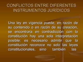 CONFLICTOS ENTRE DIFERENTES
INSTRUMENTOS JURÍDICOS
Una ley en vigencia puede, en razón de
su contenido o en razón de su creación,
se encontrara en contradicción con la
constitución hay una sola interpretación
posible: es necesario admitir que la
constitución reconoce no solo las leyes
constitucionales, sino
también
las

 