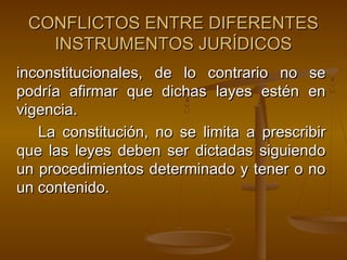 CONFLICTOS ENTRE DIFERENTES
INSTRUMENTOS JURÍDICOS
inconstitucionales, de lo contrario no se
podría afirmar que dichas layes estén en
vigencia.
La constitución, no se limita a prescribir
que las leyes deben ser dictadas siguiendo
un procedimientos determinado y tener o no
un contenido.

 