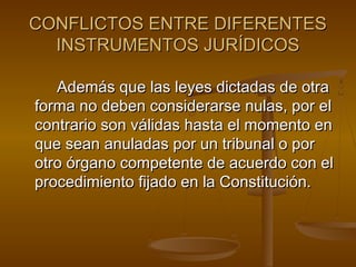 CONFLICTOS ENTRE DIFERENTES
INSTRUMENTOS JURÍDICOS
Además que las leyes dictadas de otra
forma no deben considerarse nulas, por el
contrario son válidas hasta el momento en
que sean anuladas por un tribunal o por
otro órgano competente de acuerdo con el
procedimiento fijado en la Constitución.

 