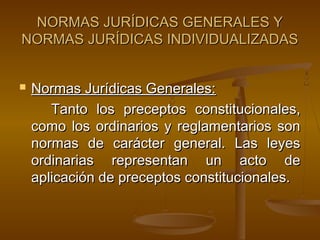 NORMAS JURÍDICAS GENERALES Y
NORMAS JURÍDICAS INDIVIDUALIZADAS


Normas Jurídicas Generales:
Tanto los preceptos constitucionales,
como los ordinarios y reglamentarios son
normas de carácter general. Las leyes
ordinarias representan un acto de
aplicación de preceptos constitucionales.

 