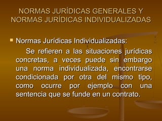 NORMAS JURÍDICAS GENERALES Y
NORMAS JURÍDICAS INDIVIDUALIZADAS


Normas Jurídicas Individualizadas:
Se refieren a las situaciones jurídicas
concretas, a veces puede sin embargo
una norma individualizada, encontrarse
condicionada por otra del mismo tipo,
como ocurre por ejemplo con una
sentencia que se funde en un contrato.

 