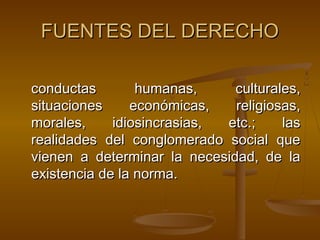 FUENTES DEL DERECHO
conductas
humanas,
culturales,
situaciones
económicas,
religiosas,
morales,
idiosincrasias,
etc.;
las
realidades del conglomerado social que
vienen a determinar la necesidad, de la
existencia de la norma.

 