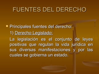 FUENTES DEL DERECHO


Principales fuentes del derecho:
1) Derecho Legislado:
La legislación es el conjunto de leyes
positivas que regulan la vida jurídica en
sus diversas manifestaciones y por las
cuales se gobierna un estado.

 