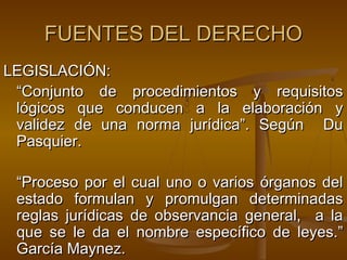 FUENTES DEL DERECHO
LEGISLACIÓN:
“Conjunto de procedimientos y requisitos
lógicos que conducen a la elaboración y
validez de una norma jurídica”. Según Du
Pasquier.
“Proceso por el cual uno o varios órganos del
estado formulan y promulgan determinadas
reglas jurídicas de observancia general, a la
que se le da el nombre específico de leyes.”
García Maynez.

 