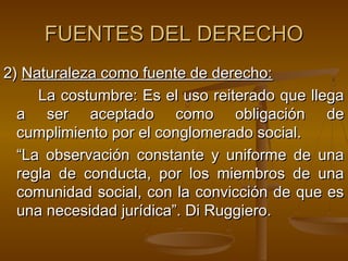 FUENTES DEL DERECHO
2) Naturaleza como fuente de derecho:
La costumbre: Es el uso reiterado que llega
a ser aceptado como obligación de
cumplimiento por el conglomerado social.
“La observación constante y uniforme de una
regla de conducta, por los miembros de una
comunidad social, con la convicción de que es
una necesidad jurídica”. Di Ruggiero.

 