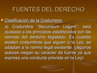 FUENTES DEL DERECHO


Clasificación de la Costumbre:
a) Costumbre “Secundum Legem”: está
ajustada a los principios establecidos por las
normas del derecho legislado. Es cuando
existen costumbres que siguen a la Ley, se
adaptan a la norma legal existente. (algunos
autores niegan su carácter de fuente ya que
expresa una conducta prevista en la Ley)

 